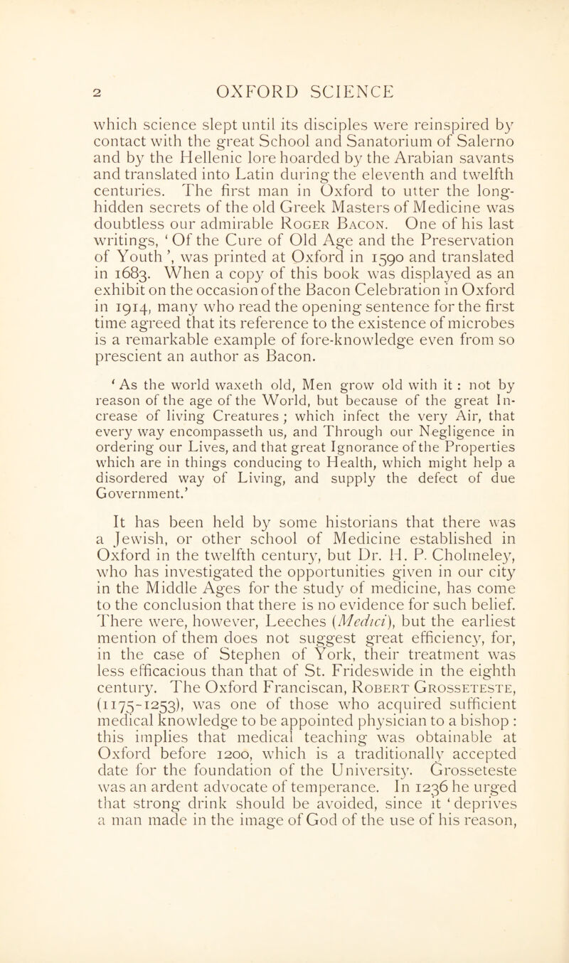 which science slept until its disciples were reinspired by contact with the great School and Sanatorium of Salerno and by the Hellenic lore hoarded by the Arabian savants and translated into Latin during the eleventh and twelfth centuries. The first man in Oxford to utter the long- hidden secrets of the old Greek Masters of Medicine was doubtless our admirable Roger Bacon. One of his last writings, ‘ Of the Cure of Old Age and the Preservation of Youth ’, was printed at Oxford in 1590 and translated in 1683. When a copy of this book was displayed as an exhibit on the occasion of the Bacon Celebration in Oxford in 1914, many who read the opening sentence for the first time agreed that its reference to the existence of microbes is a remarkable example of fore-knowledge even from so prescient an author as Bacon. ‘As the world waxeth old, Men grow old with it : not by reason of the age of the World, but because of the great In¬ crease of living Creatures ; which infect the very Air, that every way encompasseth us, and Through our Negligence in ordering our Lives, and that great Ignorance of the Properties which are in things conducing to Health, which might help a disordered way of Living, and supply the defect of due Government.’ It has been held by some historians that there was a Jewish, or other school of Medicine established in Oxford in the twelfth century, but Dr. H. P. Cholmeley, who has investigated the opportunities given in our city in the Middle Ages for the study of medicine, has come to the conclusion that there is no evidence for such belief. There were, however, Leeches (Medici), but the earliest mention of them does not suggest great efficiency, for, in the case of Stephen of York, their treatment was less efficacious than that of St. Frideswide in the eighth century. The Oxford Franciscan, Robert Grosseteste, (1175-1253), was one of those who acquired sufficient medical knowledge to be appointed physician to a bishop : this implies that medical teaching w7as obtainable at Oxford before 1200, which is a traditionally accepted date for the foundation of the University. Grosseteste was an ardent advocate of temperance. In 1236 he urged that strong drink should be avoided, since it ‘ deprives a man made in the image of God of the use of his reason,