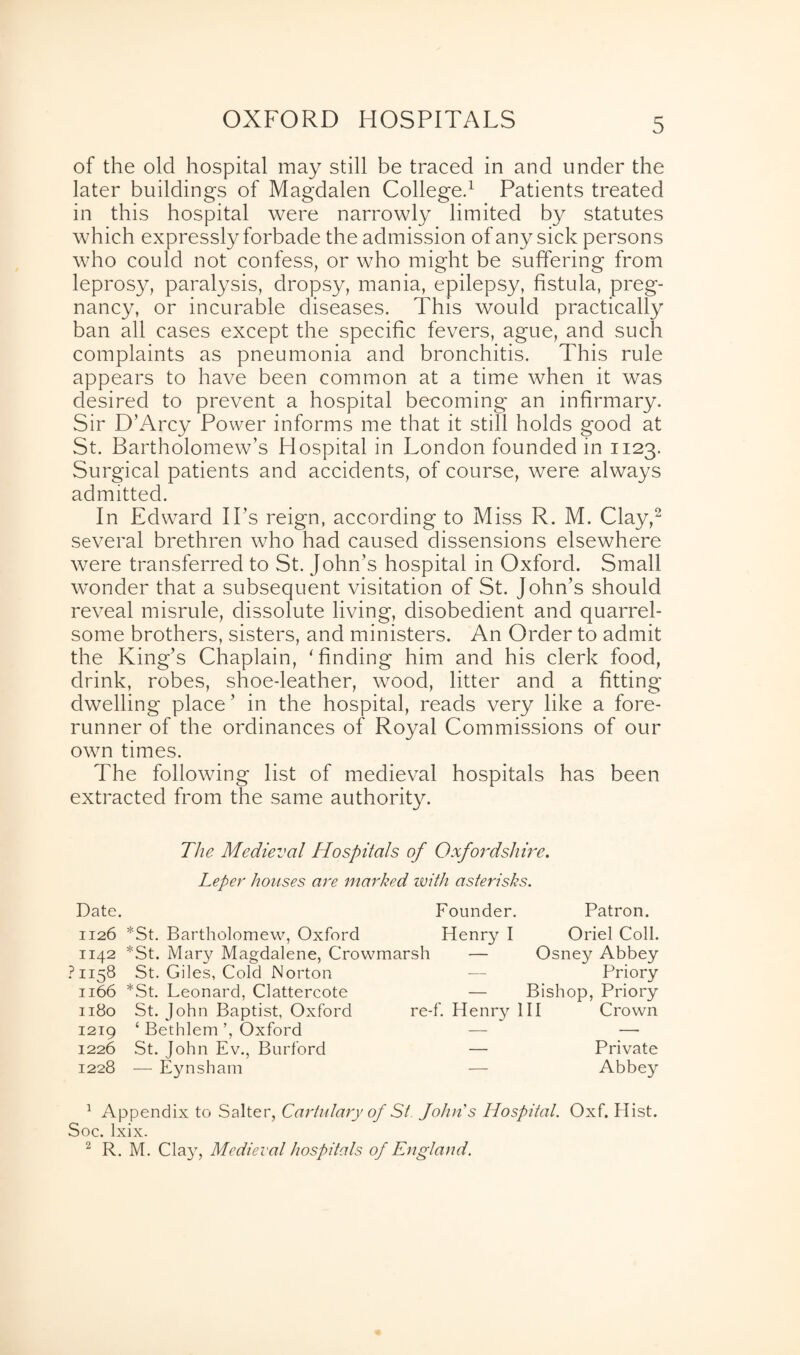 OXFORD HOSPITALS of the old hospital may still be traced in and under the later buildings of Magdalen College.1 Patients treated in this hospital were narrowly limited by statutes which expressly forbade the admission of any sick persons who could not confess, or who might be suffering from leprosy, paralysis, dropsy, mania, epilepsy, fistula, preg¬ nancy, or incurable diseases. This would practically ban all cases except the specific fevers, ague, and such complaints as pneumonia and bronchitis. This rule appears to have been common at a time when it was desired to prevent a hospital becoming an infirmary. Sir D’Arcy Power informs me that it still holds good at St. Bartholomew’s Hospital in London founded in 1123. Surgical patients and accidents, of course, were always admitted. In Edward IPs reign, according to Miss R. M. Clay,2 several brethren who had caused dissensions elsewhere were transferred to St. John’s hospital in Oxford. Small wonder that a subsequent visitation of St. John’s should reveal misrule, dissolute living, disobedient and quarrel¬ some brothers, sisters, and ministers. An Order to admit the King’s Chaplain, 'finding him and his clerk food, drink, robes, shoe-leather, wood, litter and a fitting dwelling place ’ in the hospital, reads very like a fore¬ runner of the ordinances of Royal Commissions of our own times. The following list of medieval hospitals has been extracted from the same authority. The Medieval Hospitals of Oxfordshire. Leper houses are marked with asterisks. Date. Founder. Patron. 1126 *St. Bartholomew, Oxford Henry I Oriel Coll. 1142 *St. Mary Magdalene, Crowmarsh — Osney Abbey ?H58 St. Giles, Cold Norton 1166 *St. Leonard, Clattercote 1180 St. John Baptist, Oxford 1219 ‘ Bethlem ’, Oxford 1226 St. John Ev., Burford 1228 — Eynsham — Priory — Bishop, Priory re-f. Henry III Crown — Private — Abbey 1 Appendix to Salter, Cartulary of St. John's Hospital. Oxf. Hist. Soc. lxix. 2 R. M. Cla}’, Medieval hospitals of England.