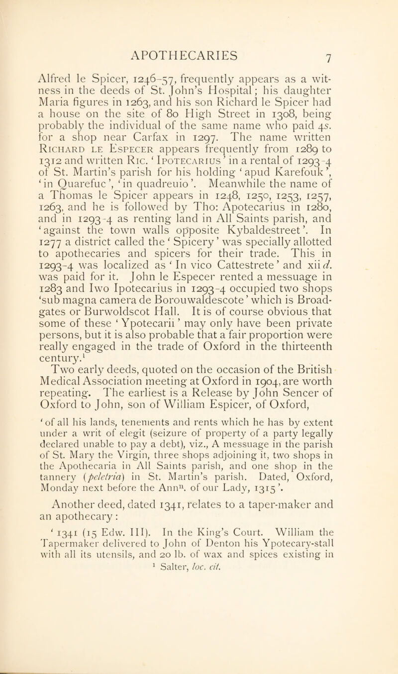 Alfred le Spicer, 1246-57, frequently appears as a wit¬ ness in the deeds of St. John’s Hospital; his daughter Maria figures in 1263, and his son Richard le Spicer had a house on the site of 80 High Street in 1308, being probably the individual of the same name who paid 4s. for a shop near Carfax in 1297. The name written Richard le Especer appears frequently from 1289 t0 1312 and written Ric. ‘ Ipotecarius ’ in a rental of 1293-4 of St. Martin’s parish for his holding 1 apud Karefouk’, ‘in Quarefuc’, ‘in quadreuio’. Meanwhile the name of a Thomas le Spicer appears in 1248, 1250, 1253, 1257, 1263, and he is followed by Tho: Apotecarius in 1280, and in 1293 -4 as renting land in All Saints parish, and ‘ against the town walls opposite Kybaldestreet ’. In 1277 a district called the ' Spicery ’ was specially allotted to apothecaries and spicers for their trade. This in 1293-4 was localized as ' In vico Cattestrete’ and xii d. was paid for it. John le Especer rented a messuage in 1283 and Iwo Ipotecarius in 1293-4 occupied two shops ‘sub magna camera de Borouwaldescote ’ which is Broad- gates or Burwoldscot Hall. It is of course obvious that some of these ‘ Ypotecarii’ may only have been private persons, but it is also probable that a fair proportion were really engaged in the trade of Oxford in the thirteenth century.1 Two early deeds, quoted on the occasion of the British Medical Association meeting at Oxford in 1904, are worth repeating. The earliest is a Release by John Sencer of Oxford to John, son of William Espicer, of Oxford, ‘of all his lands, tenements and rents which he has by extent under a writ of elegit (seizure of property of a party legally declared unable to pay a debt), viz., A messuage in the parish of St. Mary the Virgin, three shops adjoining it, two shops in the Apothecaria in All Saints parish, and one shop in the tannery (peletria) in St. Martin’s parish. Dated, Oxford, Monday next before the Ann11, of our Lady, 1315’* Another deed, dated 1341, relates to a taper-maker and an apothecary: ‘ 1341 (15 Edw. III). In the King’s Court. William the Tapermaker delivered to John of Denton his Ypotecary-stall with all its utensils, and 20 lb. of wax and spices existing in 1 Salter, loc. cit.