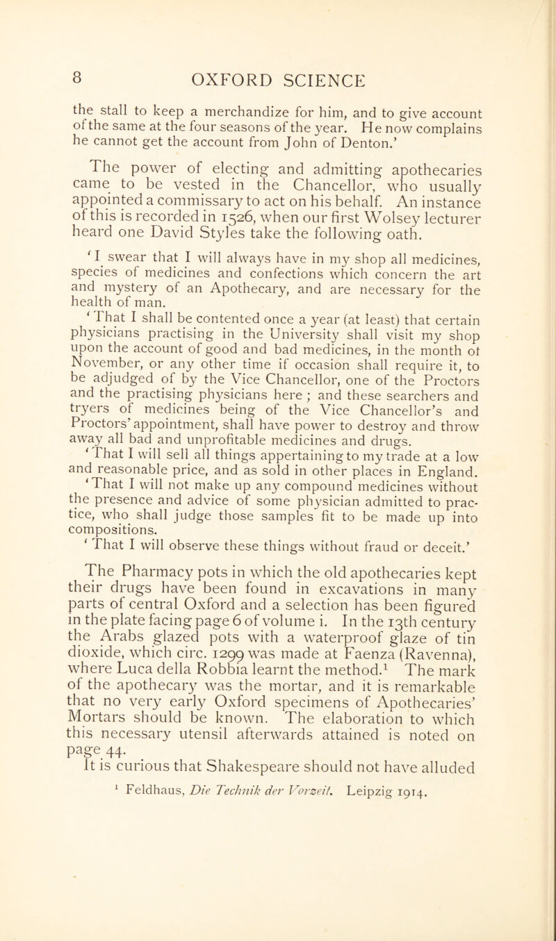 the stall to keep a merchandize for him, and to give account ol the same at the four seasons of the year. He now complains he cannot get the account from John of Denton.’ The power of electing and admitting apothecaries came to be vested in the Chancellor, who usually appointed a commissary to act on his behalf. An instance of this is recorded in 1526, when our first Wolsey lecturer heard one David Styles take the following oath. ‘ I swear that I will always have in my shop all medicines, species of medicines and confections which concern the art and mystery of an Apothecary, and are necessary for the health of man. 1 lb at I shall be contented once a year (at least) that certain physicians practising in the University shall visit my shop upon the account of good and bad medicines, in the month of November, or any other time if occasion shall require it, to be adjudged of by the Vice Chancellor, one of the Proctors and the practising physicians here ; and these searchers and tryers of medicines being of the Vice Chancellor’s and Proctors’appointment, shall have power to destroy and throw away all bad and unprofitable medicines and drugs. 1 bhat I will sell all things appertaining to my trade at a low and reasonable price, and as sold in other places in England. ‘That I will not make up any compound medicines without the presence and advice of some physician admitted to prac¬ tice, why shall judge those samples fit to be made up into compositions. 1 Phat I will observe these things without fraud or deceit.’ The Pharmacy pots in which the old apothecaries kept their drugs have been found in excavations in many parts of central Oxford and a selection has been figured in the plate facing page 6 of volume i. In the 13th century the Arabs glazed pots with a waterproof glaze of tin dioxide, which circ. 1299 was made at Faenza (Ravenna), where Luca della Robbia learnt the method.1 The mark of the apothecary was the mortar, and it is remarkable that no very early Oxford specimens of Apothecaries’ Mortars should be known. The elaboration to which this necessary utensil afterwards attained is noted on page 44. It is curious that Shakespeare should not have alluded 1 Feldhaus, Die Teclmik der Vorzeit. Leipzig 1914.