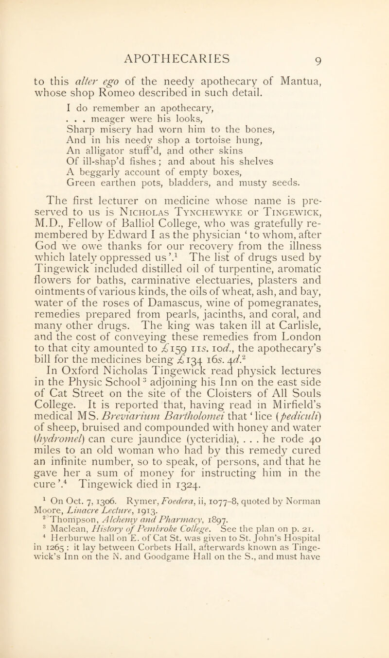 to this alter ego of the needy apothecary of Mantua, whose shop Romeo described in such detail. I do remember an apothecary, . . . meager were his looks, Sharp misery had worn him to the bones, And in his needy shop a tortoise hung, An alligator stuff’d, and other skins Of ill-shap’d fishes; and about his shelves A beggarly account of empty boxes, Green earthen pots, bladders, and musty seeds. The first lecturer on medicine whose name is pre¬ served to us is Nicholas Tynchewyke or Tingewick, M.D., Fellow of Balliol College, who was gratefully re¬ membered by Edward I as the physician ‘ to whom, after God we owe thanks for our recovery from the illness which lately oppressed us \1 The list of drugs used by Tingewick included distilled oil of turpentine, aromatic flowers for baths, carminative electuaries, plasters and ointments of various kinds, the oils of wheat, ash, and bay, water of the roses of Damascus, wine of pomegranates, remedies prepared from pearls, jacinths, and coral, and many other drugs. The king was taken ill at Carlisle, and the cost of conveying these remedies from London to that city amounted to T159 us. 10d.f the apothecary’s bill for the medicines being T134 16s. 4el.2 In Oxford Nicholas Tingewick read physick lectures in the Physic School3 adjoining his Inn on the east side of Cat Street on the site of the Cloisters of All Souls College. It is reported that, having read in Mirfield’s medical MS. Breviarium Bartholomei that ‘ lice (pediculi) of sheep, bruised and compounded with honey and water {hydromel) can cure jaundice (ycteridia), ... he rode 40 miles to an old woman who had by this remedy cured an infinite number, so to speak, of persons, and that he gave her a sum of money for instructing him in the cure’.4 Tingewick died in 1324. 1 On Oct. 7, 1306. Rymer, Foedera, ii, 1077-8, quoted by Norman Moore, Linacre Lecture, 1913. 2 Thompson, Alchemy and Pharmacy, 1897. 3 Maclean, History of Pembroke College. See the plan on p. 21. 4 Herburwe hall on £. of Cat St. was given to St. John’s Hospital in 1265 : it lay between Corbets Hall, afterwards known as Tinge- wick’s Inn on the N. and Goodgame Hall on the S., and must have