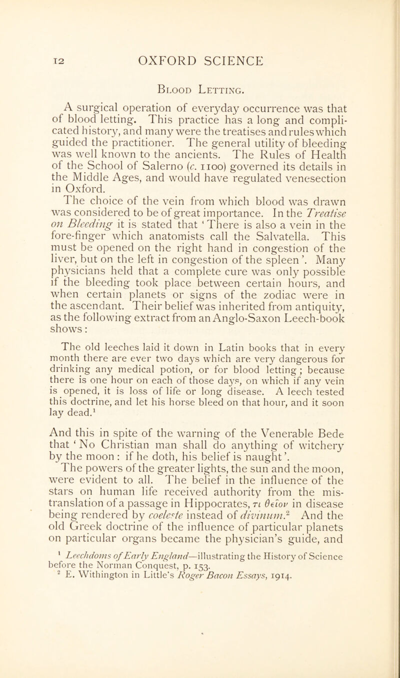 Blood Letting. A surgical operation of everyday occurrence was that of blood letting. This practice has a long and compli¬ cated history, and many were the treatises and rules which guided the practitioner. The general utility of bleeding was well known to the ancients. The Rules of Health of the School of Salerno (c. noo) governed its details in the Middle Ages, and would have regulated venesection in Oxford. The choice of the vein from which blood was drawn was considered to be of great importance. In the Treatise on Bleeding it is stated that ( There is also a vein in the fore-finger which anatomists call the Salvatella. This must be opened on the right hand in congestion of the liver, but on the left in congestion of the spleen ’. Many physicians held that a complete cure was only possible if the bleeding took place between certain hours, and when certain planets or signs of the zodiac were in the ascendant. Their belief was inherited from antiquity, as the following extract from an Anglo-Saxon Leech-book shows: The old leeches laid it down in Latin books that in every month there are ever two days which are very dangerous for drinking any medical potion, or for blood letting ; because there is one hour on each of those days, on which if any vein is opened, it is loss of life or long disease. A leech tested this doctrine, and let his horse bleed on that hour, and it soon lay dead.1 And this in spite of the warning of the Venerable Bede that * No Christian man shall do anything of witchery by the moon : if he doth, his belief is naught The powers of the greater lights, the sun and the moon, were evident to all. The belief in the influence of the stars on human life received authority from the mis¬ translation of a passage in Hippocrates, tl 6dov in disease being rendered by coeleste instead of divinumd And the old Greek doctrine of the influence of particular planets on particular organs became the physician’s guide, and 1 Leechdoms of Early England—illustrating the History of Science before the Norman Conquest, p. 153. 2 E. Withington in Little’s Roger Bacon Essays, 1914.