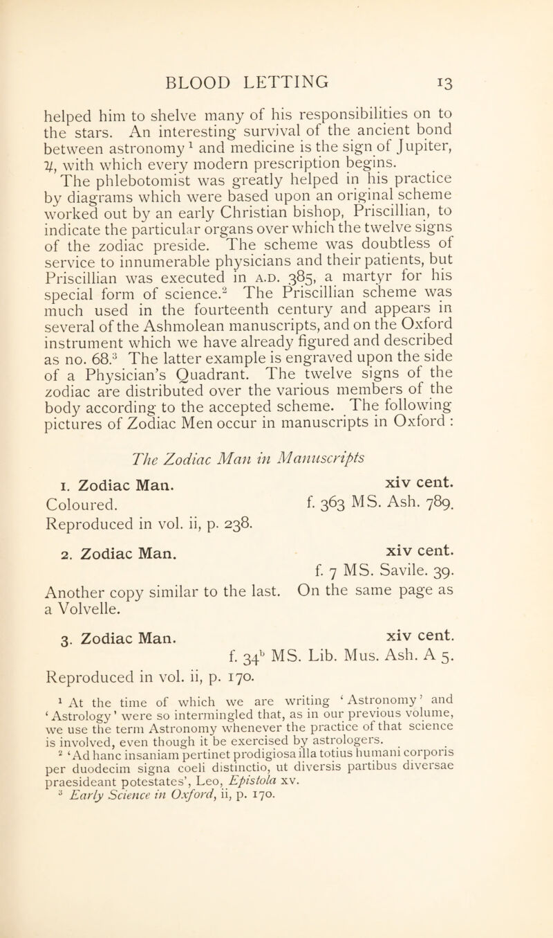 helped him to shelve many of his responsibilities on to the stars. An interesting survival of the ancient bond between astronomy 1 and medicine is the sign of Jupiter, ll, with which every modern prescription begins. The phlebotomist was greatly helped in his practice by diagrams which were based upon an original scheme worked out by an early Christian bishop, Priscillian, to indicate the particular organs over which the twelve signs of the zodiac preside. The scheme was doubtless of service to innumerable physicians and their patients, but Priscillian w^as executed in a.d. 385, a martyr for his special form of science.2 The Priscillian scheme was much used in the fourteenth century and appears in several of the Ashmolean manuscripts, and on the Oxford instrument which we have already figured and described as no. 68.3 The latter example is engraved upon the side of a Physician’s Quadrant. The twelve signs of the zodiac are distributed over the various members of the body according to the accepted scheme. The following pictures of Zodiac Men occur in manuscripts in Oxford : The Zodiac Man in Manuscripts 1. Zodiac Man. xiv cent. Coloured. f- 3^3 MS. Ash. 789. Reproduced in vol. ii, p. 238. 2. Zodiac Man. xiv cent. f. 7 MS. Savile. 39. Another copy similar to the last. On the same page as a Volvelle. 3. Zodiac Man. xiv cent. f. 34b MS. Lib. Mus. Ash. A 5. Reproduced in vol. ii, p. 170. 1 At the time of which we are writing ‘ Astronomy ’ and ‘Astrology1 were so intermingled that, as in our previous volume, we use the term Astronomy whenever the practice of that science is involved, even though it be exercised by astrologers. 2 ‘Ad hanc insaniam pertinet prodigiosa ilia totius hutnani corporis per duodecim signa coeli distinctio, ut diversis partibus diversae praesideant potestates’, Leo, Epistola xv. 3 Early Science in Oxford, ii, p. 170.