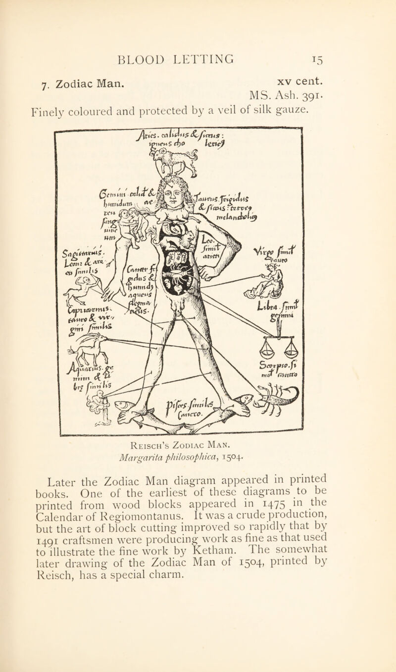 7. Zodiac Man. xv cent. MS. Ash. 391. Finely coloured and protected by a veil of silk gauze. Reisch’s Zodiac Man. Margarita philosophical 1504. Later the Zodiac Man diagram appeared m printed books. One of the earliest of these diagrams to be printed from wood blocks appeared in 1475 in the Calendar of Regiomontanus. It was a crude production, but the art of block cutting improved so rapidly that by 1491 craftsmen were producing work as fine as that used to illustrate the fine work by Ketham. The somewhat later drawing of the Zodiac Man of i5°4> printed by Reisch, has a special charm.