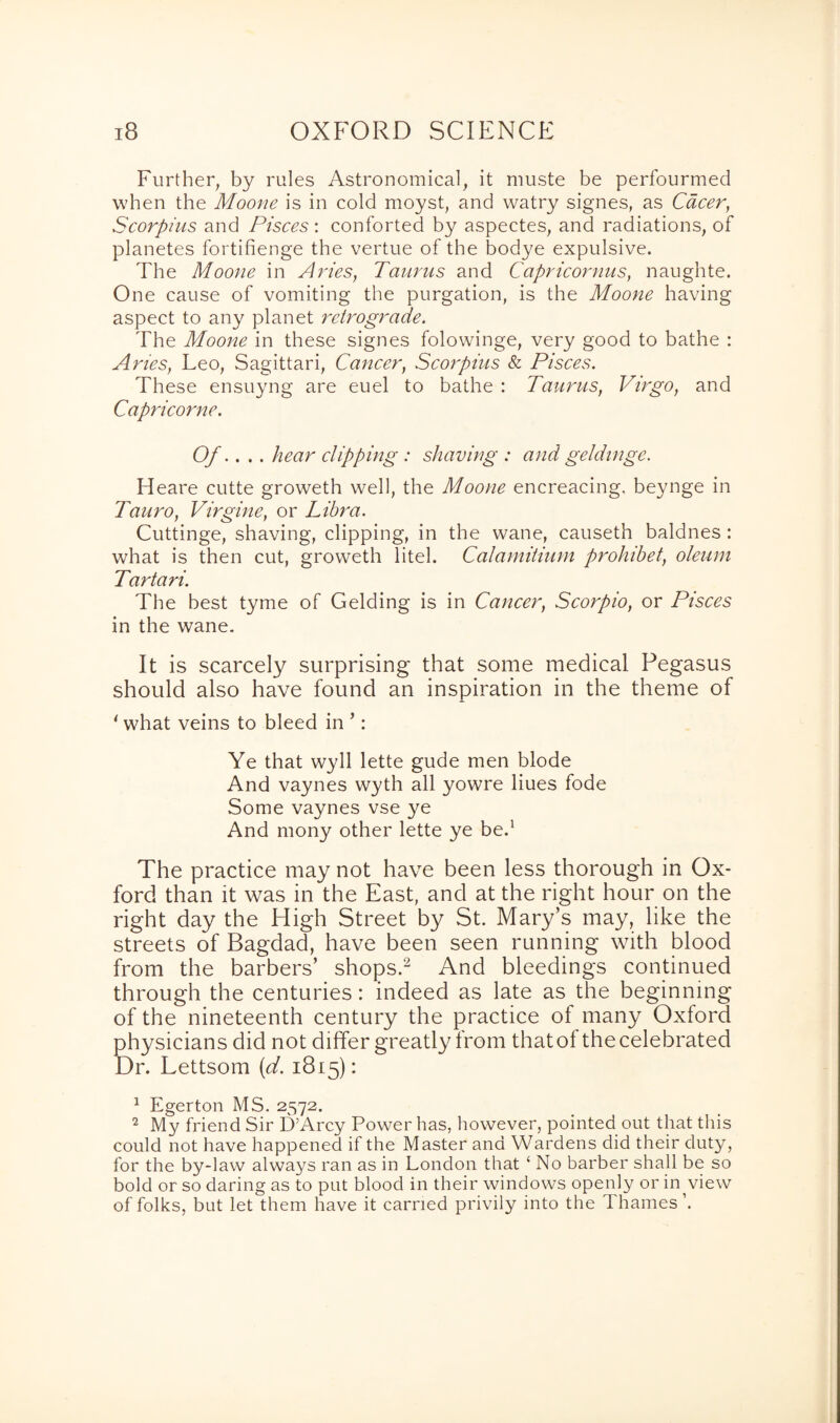 Further, by rules Astronomical, it muste be perfourmed when the Moone is in cold moyst, and watry signes, as Cacer, Scorpius and Pisces : conforted by aspectes, and radiations, of planetes fortifienge the vertue of the bodye expulsive. The Moone in Arnes, Taurus and Capricornus, naughte. One cause of vomiting the purgation, is the Moone having aspect to any planet retrograde. The Moone in these signes folowinge, very good to bathe : Aries, Leo, Sagittari, Cancer, Scorpius & Pisces. These ensuyng are euel to bathe : Taurus, Virgo, and Capricorne. Of.. . . hear clipping : shaving : and geldinge. Heare cutte groweth well, the Moone encreacing. beynge in Tauro, Virgine, or Libra. Cuttinge, shaving, clipping, in the wane, causeth baldnes : what is then cut, groweth litel. Calamitium prohibet, oleum Tartari. The best tyme of Gelding is in Cancer, Scorpio, or Pisces in the wane. It is scarcely surprising that some medical Pegasus should also have found an inspiration in the theme of * what veins to bleed in ’: Ye that wyll lette gude men blode And vaynes wyth all yowre Hues fode Some vaynes vse ye And mony other lette ye be.1 The practice may not have been less thorough in Ox¬ ford than it was in the East, and at the right hour on the right day the High Street by St. Mary’s may, like the streets of Bagdad, have been seen running with blood from the barbers’ shops.2 And bleedings continued through the centuries: indeed as late as the beginning of the nineteenth century the practice of many Oxford physicians did not differ greatly from thatol the celebrated Dr. Lettsom (d. 1815): 1 Egerton MS. 2572. 2 My friend Sir DArcy Power has, however, pointed out that this could not have happened if the Master and Wardens did their duty, for the by-law always ran as in London that ‘ No barber shall be so bold or so daring as to put blood in their windows openly or in view of folks, but let them have it earned privily into the d hames ’.