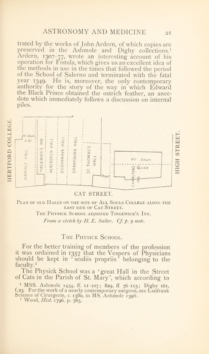 HERTFORD COLLEGE ASTRONOMY AND MEDICINE trated by the works of John Ardern, of which copies are preserved in the Ashmole and Digby collections.1 Ardern, 1307-77, wrote an interesting account of his operation tor Fistula, which gives us an excellent idea of the methods in use in the times that followed the period of the School of Salerno and terminated with the fatal year 1349. He is, moreover, the only contemporary authority for the story of the way in which Edward the Black Prince obtained the ostrich feather, an anec- dote which immediately follows a discussion on internal piles. Plan of old Halls on the site of All Souls College along the EAST SIDE OF CAT STREET. The Physick School adjoined Tingewick’s Inn. From a sketch by H. E. Salter. Cf p. ) note. The Physick School. For the better training of members of the profession it was ordained in 1357 that the Vespers of Physicians should be kept in ‘ scoliis propriis ’ belonging to the faculty.2 The Physick School was a ‘great Hall in the Street of Cats in the Parish of St. Mary’, which according to 1 MSS. Ashmole 1434, ff. 11-107; 829, ff. 76-115; Digby i6r, 1.23. For the work of a nearly contemporary surgeon, see Lanfrank Science of Cirurgerie, c. 1380, in MS. Ashmole 1396. 2 Wood, Hist. 1796. p. 765. HIGH STREET.