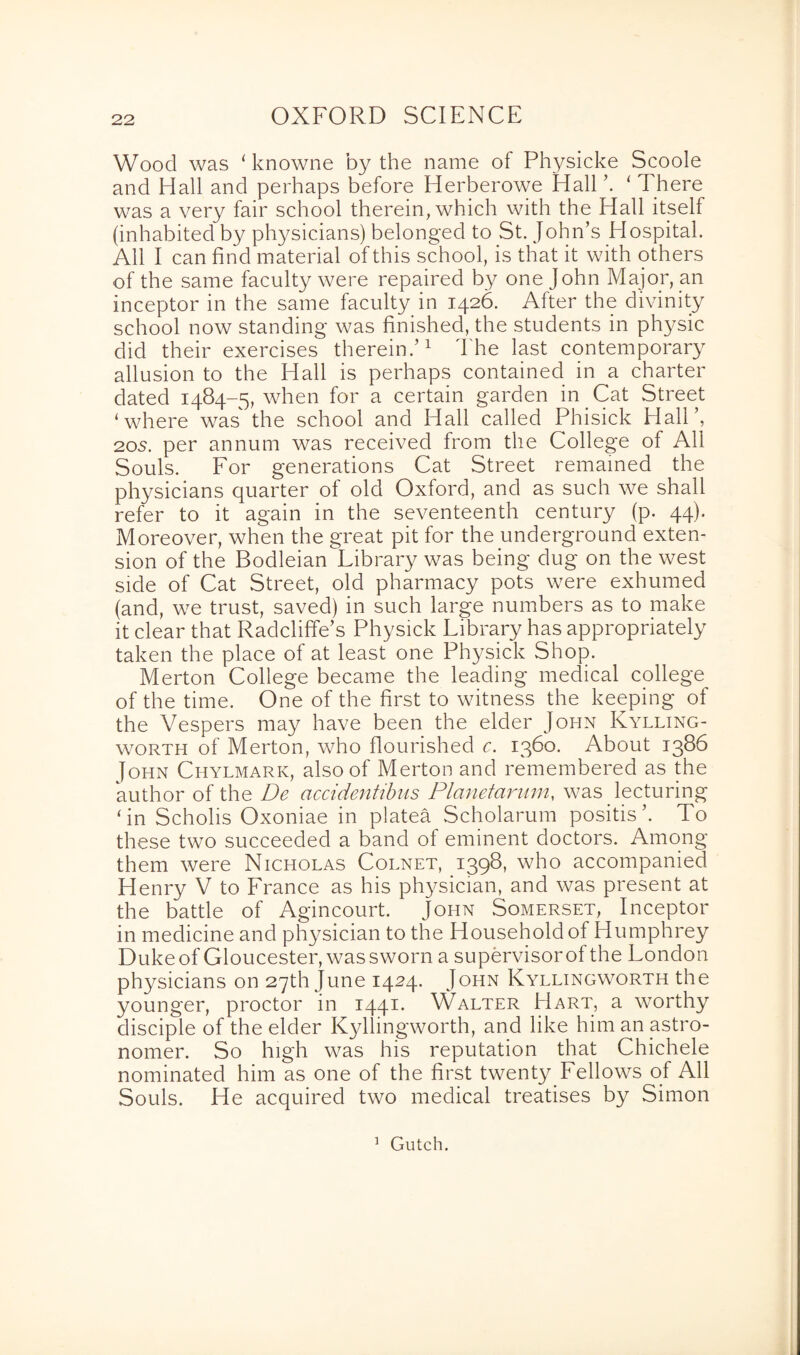 Wood was ‘ knowne by the name of Physicke Scoole and Hall and perhaps before Herberowe Hall ’. ‘ There was a very fair school therein, which with the Hall itself (inhabited by physicians) belonged to St. John’s Hospital. All I can find material of this school, is that it with others of the same faculty were repaired by one John Major, an inceptor in the same faculty in 1426. After the divinity school now standing was finished, the students in physic did their exercises therein.’1 The last contemporary allusion to the Hall is perhaps contained in a charter dated 1484-5, when for a certain garden in Cat Street ‘where was' the school and Hall called Phisick Hall’, 205. per annum was received from the College of All Souls. For generations Cat Street remained the physicians quarter of old Oxford, and as such we shall refer to it again in the seventeenth century (p. 44). Moreover, when the great pit for the underground exten¬ sion of the Bodleian Library was being dug on the west side of Cat Street, old pharmacy pots were exhumed (and, we trust, saved) in such large numbers as to make it clear that Radcliffe’s Physick Library has appropriately taken the place of at least one Physick Shop. Merton College became the leading medical college of the time. One of the first to witness the keeping of the Vespers may have been the elder John Kylling- worth of Merton, who flourished c. 1360. About 1386 John Chylmark, also of Merton and remembered as the author of the De accidentibns Planetarum, was lecturing ‘in Scholis Oxoniae in platea Scholarum positis’. To these two succeeded a band ot eminent doctors. Among them were Nicholas Cornet, 1398, who accompanied Henry V to France as his physician, and was present at the battle of Agincourt. John Somerset, Inceptor in medicine and physician to the Household of Humphrey Duke of Gloucester, was sworn a supervisor of the London physicians on 27th June 1424. John Kyllingworth the younger, proctor in 1441. Walter Hart, a worthy disciple of the elder Kyllingworth, and like him an astro¬ nomer. So high was his reputation that Chichele nominated him as one of the first twenty Fellows of All Souls. He acquired two medical treatises by Simon 1 Gutch.