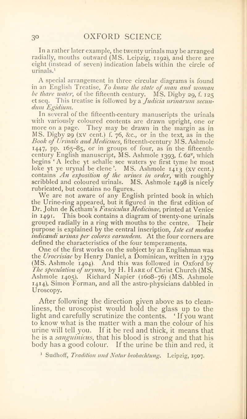 In a rather later example, the twenty urinals may be arranged radially, mouths outward (MS. Leipzig, 1192), and there are eight (instead of seven) indication labels within the circle of urinals.1 A special arrangement in three circular diagrams is found in an English Treatise, To knaw the state of man and woman be thare water, of the fifteenth century. MS. Digby 29, f. 125 etseq. This treatise is followed by a Judicia urinarum secun¬ dum Egidium. In several of the fifteenth-century manuscripts the urinals with variously coloured contents are drawn upright, one or more on a page. They may be drawn in the margin as in MS. Digby 29 (xv cent.) f. 76, &c.; or in the text, as in the Book of Urinals and Medicines, fifteenth-century MS. Ashmole 1447, pp. 165-85, or in groups of four, as in the fifteenth- century English manuscript, MS. Ashmole 1393, f. 62v, which begins ‘A leche yt schalle see waters ye first tyme he most Joke yt ye urynal be clene’. MS. Ashmole 1413 (xv cent.) contains An exposition of the urines in order, with roughly scribbled and coloured urinals. MS. Ashmole 1498 is nicely rubricated, but contains no figures. We are not aware of any English printed book in which the Urine-ring appeared, but it figured in the first edition of Dr. John de Ketham’s Fasciculus Medicinae, printed at Venice in 1491:. This book contains a diagram of twenty-one urinals grouped radially in a ring with mouths to the centre. Their purpose is explained by the central inscription, Iste est modus indicandi urinas per colores earundem. At the four corners are defined the characteristics of the four temperaments. One of the first works on the subject by an Englishman was the Urocrisiae by Henry Daniel, a Dominican, written in 1379 (MS. Ashmole 1404). And this was followed in Oxford by The speculation of urynns, by H. Hare of Christ Church (MS. Ashmole 1405). Richard Napier (1608-76) (MS. Ashmole 1414), Simon Forman, and all the astro-physicians dabbled in Uroscopy. After following the direction given above as to clean¬ liness, the uroscopist would hold the glass up to the light and carefully scrutinize the contents. ‘ If you want to know what is the matter with a man the colour of his urine will tell you. If it be red and thick, it means that he is a sangninicus, that his blood is strong and that his body has a good colour. If the urine be thin and red, it 1 Sudhoff, Tradition und Natur beobachtung. Leipzig, 1907.