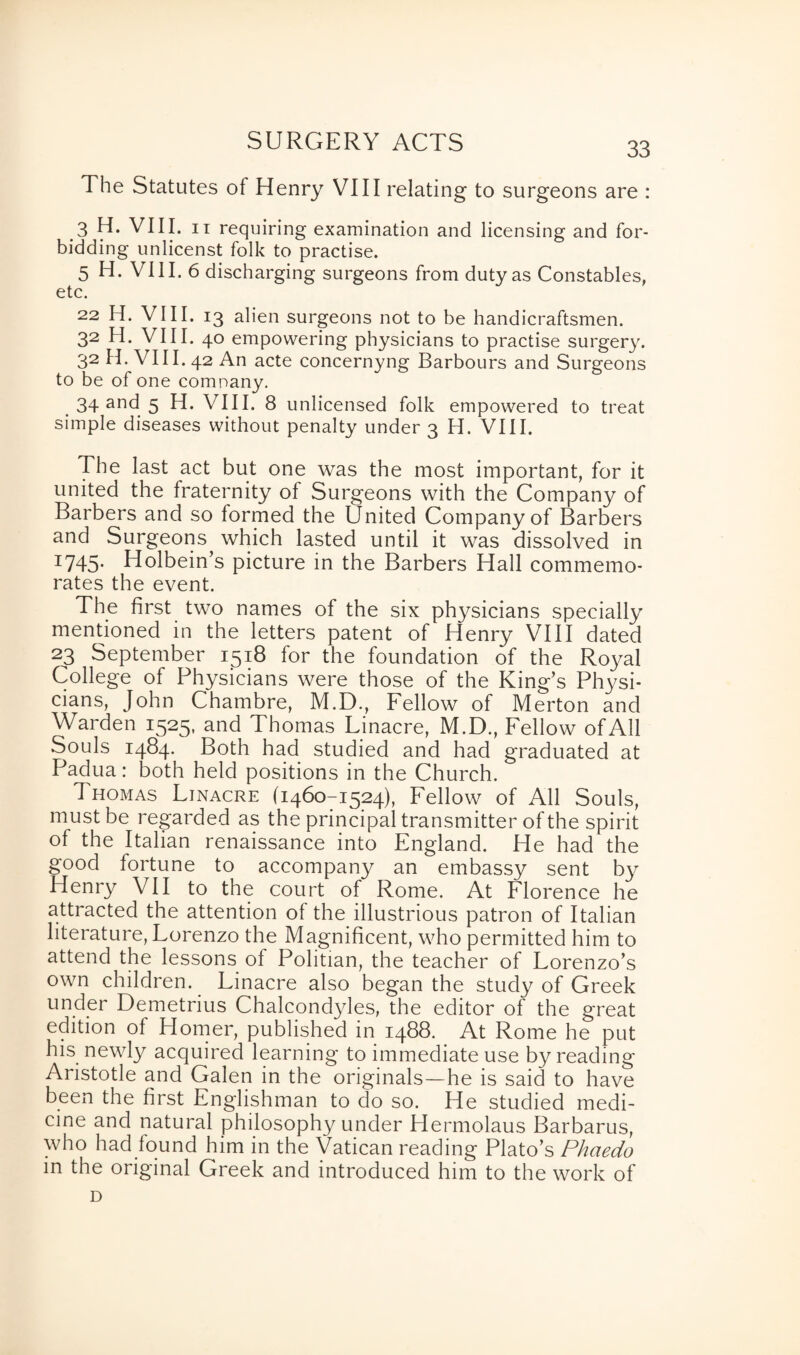 SURGERY ACTS The Statutes of Henry VIII relating to surgeons are : 3 H. VIII. it requiring examination and licensing and for¬ bidding unlicenst folk to practise. 5 H. VIII. 6 discharging surgeons from duty as Constables, etc. 22 H. VIII. 13 alien surgeons not to be handicraftsmen. 32 H. VIII. 40 empowering physicians to practise surgery. 32 H. VIII. 42 An acte concernyng Barbours and Surgeons to be of one comnany. 34 and 5 H. VIII. 8 unlicensed folk empowered to treat simple diseases without penalty under 3 H. VIII. The last act but one was the most important, for it united the fraternity of Surgeons with the Company of Barbers and so formed the United Company of Barbers and Surgeons which lasted until it was dissolved in x745- Holbein’s picture in the Barbers Hall commemo¬ rates the event. The first two names of the six physicians specially mentioned in the letters patent of Henry VIII dated 23 September 1518 for the foundation of the Royal College of Physicians were those of the King’s Physi¬ cians, John Chambre, M.D., Fellow of Merton and Warden 1525, and Thomas Linacre, M.D., Fellow of All Souls 1484. Both had studied and had graduated at Padua: both held positions in the Church. 1 homas Linacre (1460-1524), Fellow of All Souls, must be regarded as the principal transmitter of the spirit of the Italian renaissance into England. He had the good fortune to accompany an embassy sent by Henry VII to the court of Rome. At Florence he attracted the attention of the illustrious patron of Italian literature, Lorenzo the Magnificent, who permitted him to attend the lessons of Politian, the teacher of Lorenzo’s own children. Linacre also began the study of Greek under Demetrius Chalcondyles, the editor of the great edition of Homer, published in 1488. At Rome he put his newly acquired learning to immediate use by reading Aristotle and Galen in the originals—he is said to have been the first Englishman to do so. He studied medi¬ cine and natural philosophy under Hermolaus Barbarus, who had found him in the Vatican reading Plato’s Phaedo in the original Greek and introduced him to the work of D