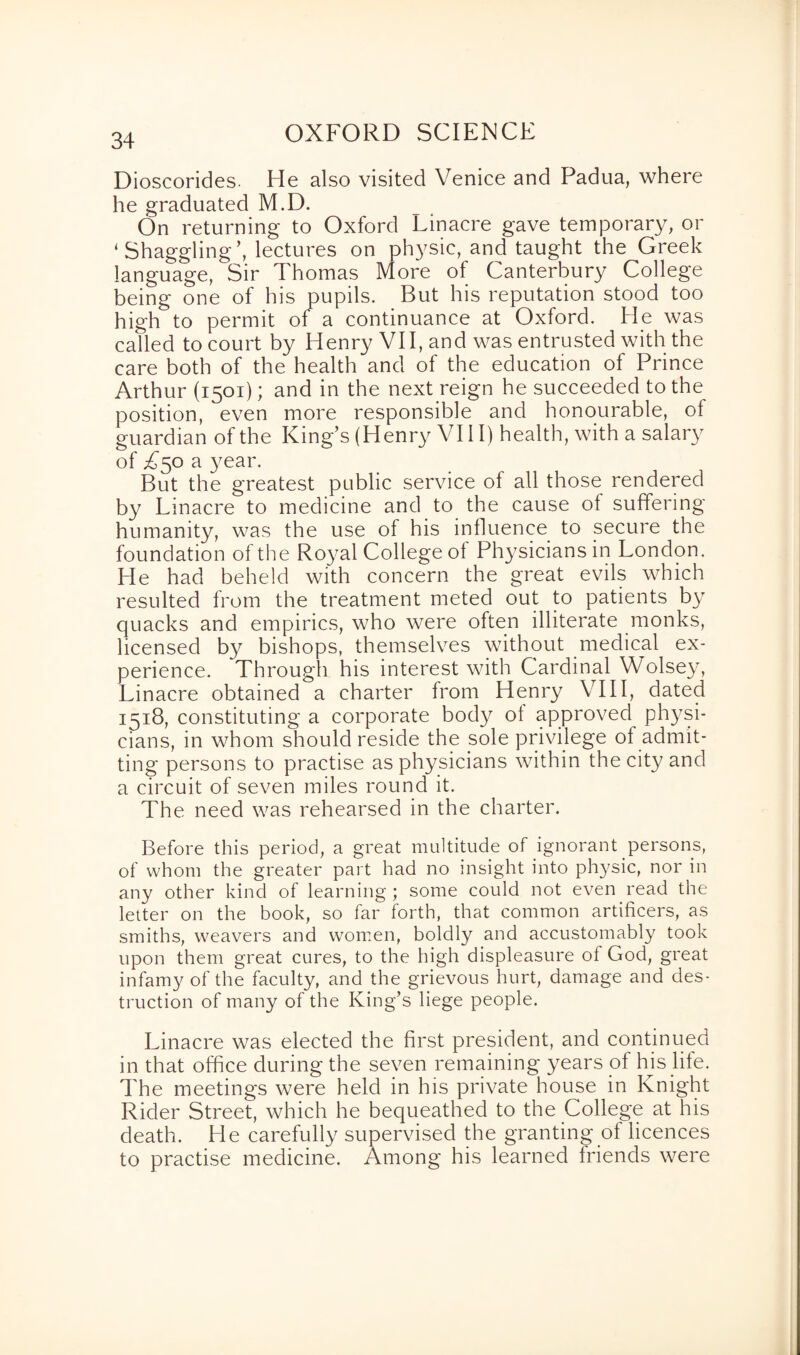 Dioscorides. He also visited Venice and Padua, where he graduated M.D. On returning to Oxford Linacre gave temporary, or ‘ Shaggling’, lectures on physic, and taught the Greek language, Sir Thomas More of Canterbury College being one of his pupils. But his reputation stood too high to permit of a continuance at Oxford. He was called to court by Henry VII, and was entrusted with the care both of the health and of the education of Prince Arthur (1501); and in the next reign he succeeded to the position, even more responsible and honourable, of guardian of the King’s (Henry VI11) health, with a salary of T50 a year. But the greatest public service of all those rendered by Linacre to medicine and to the cause of suffering humanity, was the use of his influence to secure the foundation of the Royal College of Physicians in London. He had beheld with concern the great evils which resulted from the treatment meted out to patients by quacks and empirics, who were often illiterate monks, licensed by bishops, themselves without medical ex¬ perience. Through his interest with Cardinal Wolsey, Linacre obtained a charter from Henry VIII, dated 1518, constituting a corporate body of approved physi¬ cians, in whom should reside the sole privilege of admit¬ ting persons to practise as physicians within the city and a circuit of seven miles round it. The need was rehearsed in the charter. Before this period, a great multitude of ignorant persons, of whom the greater part had no insight into physic, nor in any other kind of learning ; some could not even read the letter on the book, so far forth, that common artificers, as smiths, weavers and women, boldly and accustomably took upon them great cures, to the high displeasure of God, great infamy of the faculty, and the grievous hurt, damage and des¬ truction of many of the King’s liege people. Linacre was elected the first president, and continued in that office during the seven remaining years of his life. The meetings were held in his private house in Knight Rider Street, which he bequeathed to the College at his death. He carefully supervised the granting of licences to practise medicine. Among his learned friends were