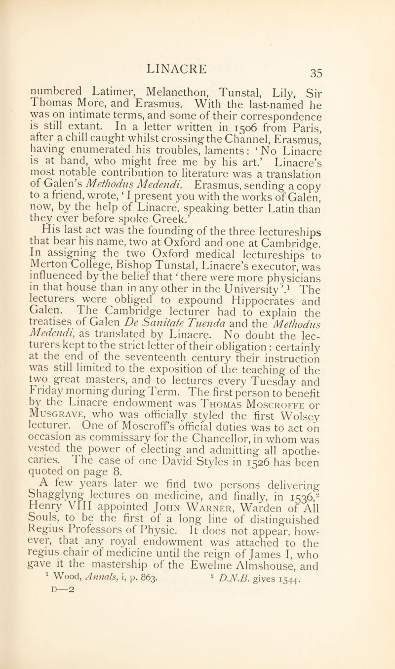 LINACRE 35 numbered Latimer, Melancthon, Tunstal, Lily, Sir 1 homas More, and Erasmus. With the last-named he was on intimate terms, and some of their correspondence is still extant. In a letter written in 1506 from Paris, alter a chill caught whilst crossing the Channel, Erasmus, having enumerated his troubles, laments: ‘No Linacre is at hand, who might free me by his art.’ Linacre’s most notable contribution to literature was a translation ol Galen’s Methodus Medendi. Erasmus, sending a copy to a friend, wrote, ‘ I present you with the works of Galen, now, by the help of Linacre, speaking better Latin than they ever before spoke Greek.’ His last act was the founding of the three lectureships that bear his name, two at Oxford and one at Cambridge. In assigning the two Oxford medical lectureships to Merton College, Bishop Tunstal, Linacre’s executor, was influenced by the belie! that ‘ there were more physicians in that house than in any other in the University V The lecturers were obliged to expound Hippocrates and Galen. The Cambridge lecturer had to explain the treatises of Galen De Sanitate Tuenda and the Methodus Medendi, as translated by Linacre. No doubt the lec¬ turers kept to the strict letter of their obligation : certainly at the end of the seventeenth century their instruction was still limited to the exposition of the teaching of the two great masters, and to lectures every Tuesday and b riday morning during Term. The first person to benefit by the Linacre endowment was Thomas Moscroffe or Musgrave, who was officially styled the first Wolsey lecturer. One of Moscroff’s official duties was to act on occasion as commissary for the Chancellor, in whom was vested the power of electing and admitting all apothe- cai ies. The case of one David Styles in 1526 has been quoted on page 8. „ A few years later we find two persons delivering Shagglyng lectures on medicine, and finally, in 1536,- Henry V111 appointed John Warner, Warden of All Souls, to be the first of a long line of distinguished Regius Professors of Physic. It does not appear, how¬ ever, that any royal endowment was attached to the regius chair of medicine until the reign of James I, who gave it the mastership of the Ewelme Almshouse, and Wood, Annals, i, p. 863. 2 D.N.B. gives 1544. D—2