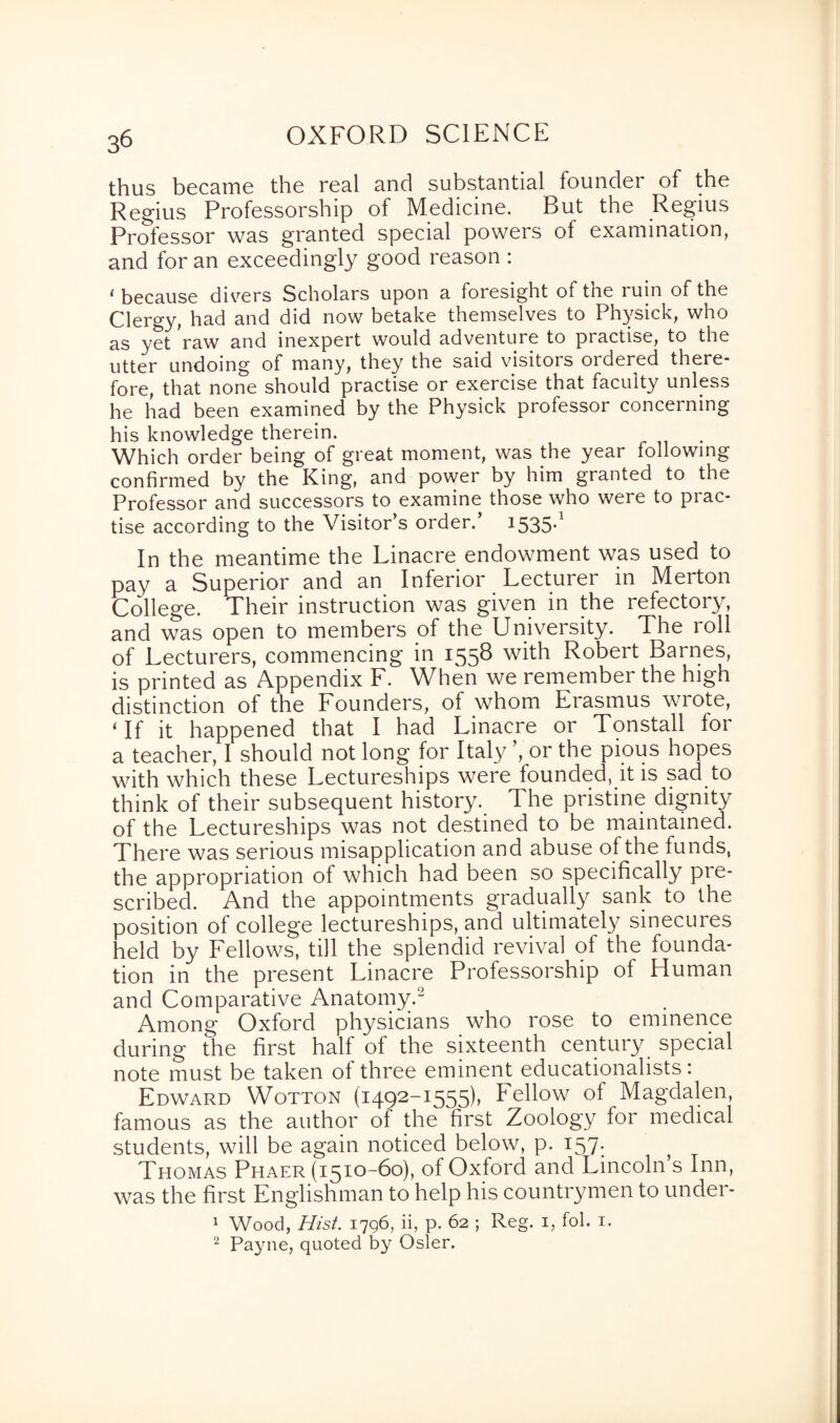 thus became the real and substantial founder of the Regius Professorship of Medicine. But the Regius Professor was granted special powers of examination, and for an exceedingly good reason : 1 because divers Scholars upon a foresight of the min of the Clergy, had and did now betake themselves to Physick, who as yet raw and inexpert would adventure to practise, to the utter undoing of many, they the said visitors ordered there¬ fore, that none should practise or exercise that faculty unless he had been examined by the Physick professor concerning his knowledge therein. Which order being of great moment, was the year following confirmed by the King, and power by him granted to the Professor and successors to examine those who were to prac¬ tise according to the Visitor’s order. 1535*1 In the meantime the Linacre endowment was used to pay a Superior and an Inferior Lecturer in Merton College. Their instruction was given in the refectory, and was open to members of the University. The roll of Lecturers, commencing in 1558 with Robert Barnes, is printed as Appendix F. When we remember the high distinction of the Founders, of whom Erasmus wrote, ‘If it happened that I had Linacre or Tonstall for a teacher, I should not long for Italy ’, or the pious hopes with which these Lectureships were founded, it is sad to think of their subsequent history. The pristine dignity of the Lectureships was not destined to be maintained. There was serious misapplication and abuse of the funds, the appropriation of which had been so specifically pre¬ scribed. And the appointments gradually sank to the position of college lectureships, and ultimately sinecures held by Lellows, till the splendid revival of the founda¬ tion in the present Linacre Professorship of Human and Comparative Anatomy.2 Among Oxford physicians who rose to eminence during the first half of the sixteenth century special note must be taken of three eminent educationalists: Edward Wotton (1492-1555), bellow of Magdalen, famous as the author of the first Zoology for medical students, will be again noticed below, p. 157. Thomas Phaer (1510-60), of Oxford and Lincoln s Inn, was the first Englishman to help his countrymen to under- 1 Wood, Hist. 1796, ii, p. 62 ; Reg. 1, fol. 1. 2 Payne, quoted by Osier.