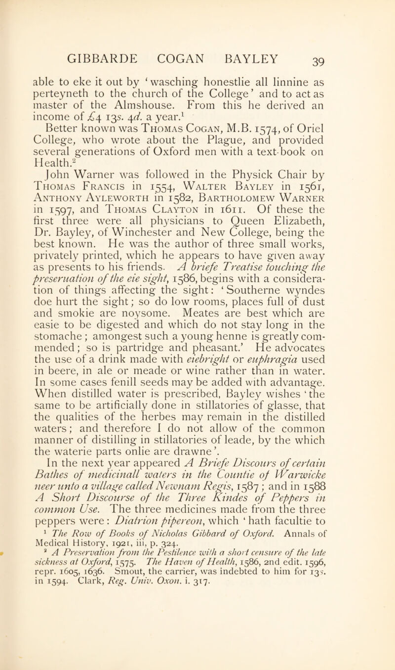 GIBBARDE COGAN BAYLEY able to eke it out by ‘ wasching honestlie all linnine as perteyneth to the church of the College ’ and to act as master of the Almshouse. From this he derived an income of £4 135. 4d. a year.1 Better known was Thomas Cogan, M.B. 1574, of Oriel College, who wrote about the Plague, and provided several generations of Oxford men with a text-book on Health.2 John Warner was followed in the Physick Chair by Thomas Francis in 1554, Walter Bayley in 1561, Anthony Ayleworth in 1582, Bartholomew Warner in 1597, and Thomas Clayton in 1611. Of these the first three were all physicians to Queen Elizabeth, Dr. Bayley, of Winchester and New College, being the best known. He was the author of three small works, privately printed, which he appears to have given away as presents to his friends. A briefe Treatise touching the presentation of the eie sight, 1586, begins with a considera¬ tion of things affecting the sight: ‘ Southerne wyndes doe hurt the sight; so do low rooms, places full of dust and smokie are noysome. Meates are best which are easie to be digested and which do not stay long in the stomache ; amongest such a young henne is greatly com¬ mended ; so is partridge and pheasant.’ He advocates the use of a drink made with eiebright or euphragia used in beere, in ale or meade or wine rather than in water. In some cases fenill seeds may be added with advantage. When distilled water is prescribed, Bayley wishes ‘ the same to be artificially done in stillatories of glasse, that the qualities of the herbes may remain in the distilled waters; and therefore I do not allow of the common manner of distilling in stillatories of leade, by the which the waterie parts onlie are drawne’. In the next year appeared A Briefe Discours of certain Bathes of medicinall waters in the Countie of Warwicke neer unto a village called Newnam Regis, 1587 ; and in 1588 A Short Discourse of the Three Kindes of Peppers in common Use. The three medicines made from the three peppers were : Diatrion pipereon, which ‘ hath facultie to 1 The Row of Books of Nicholas Gibbard of Oxford. Annals of Medical History, 1921, iii, p. 324. 2 A Preservation from the Pestilence with a short censure of the late sickness at Oxford, 1575. The Haven of Health, 1586, 2nd edit. 1596, repr. 1605, 1636. Smout, the carrier, was indebted to him for 13?. in 1594. Clark, Reg. Univ. Oxon. i. 317.