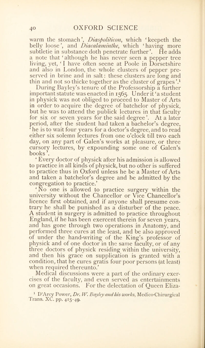 warm the stomach ’, Diaspoliticon, which 4 keepeth the belly loose ’, and Diacalaminthe, which 4 having more subtletie in substance doth penetrate further’. He adds a note that 4 although he has never seen a pepper tree living, yet, 4 I have often seene at Poole in Dorsetshire and also in London, the whole clusters of pepper pre¬ served in brine and in salt: these clusters are long and thin and not so thicke together as the cluster of grapes’.1 During Ba3/ley’s tenure of the Professorship a further important statute was enacted in 1565. Under it ‘a student in physick was not obliged to proceed to Master of Arts in order to acquire the degree of batchelor of physick, but he was to attend the publick lectures in that faculty for six or seven years for the said degree’. At a later period, after the student had taken a bachelor’s degree, 4 he is to wait four years for a doctor’s degree, and to read either six solemn lectures from one o’clock till two each day, on any part of Galen’s works at pleasure, or three cursory lectures, by expounding some one of Galen’s books ’. 4 Every doctor of physick after his admission is allowed to practice in all kinds of physick, but no other is suffered to practice thus in Oxford unless he be a Master of Arts and taken a batchelor’s degree and be admitted by the congregation to practice.’ 4 No one is allowed to practice surgery within the universit}^ without the Chancellor or Vice Chancellor’s licence first obtained, and if anyone shall presume con¬ trary he shall be punished as a disturber of the peace. A student in surgery is admitted to practice throughout England, if he has been exercent therein for seven years, and has gone through two operations in Anatomy, and performed three cures at the least, and be also approved of under the hand-writing of the King’s professor of physick and of one doctor in the same faculty, or of any three doctors of physick residing within the university, and then his grace on supplication is granted with a condition, that he cures gratis four poor persons (at least) when required thereunto.’ Medical discussions were a part of the ordinary exer¬ cises of the faculty, and even served as entertainments on great occasions. Eor the delectation of Oueen Eliza- 1 D’Arcy Power, Dr. W. Bciyley and his zvorks, Medico-Chirurgical Trans. XC. pp. 415-49.