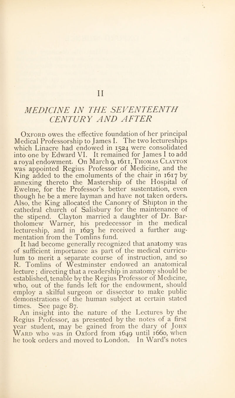 MEDICINE IN THE SEVENTEENTH CENTURY AND AFTER Oxford owes the effective foundation of her principal Medical Professorship to James I. The two lectureships which Linacre had endowed in 1524 were consolidated into one by Edward VI. It remained for James I to add a royal endowment. On March 9,1611, Thomas Clayton was appointed Regius Professor of Medicine, and the King added to the emoluments of the chair in 1617 by annexing thereto the Mastership of the Hospital of Ewelme, for the Professor’s better sustentation, even though he be a mere layman and have not taken orders. Also, the King allocated the Canonry of Shipton in the cathedral church of Salisbury for the maintenance of the stipend. Clayton married a daughter of Dr. Bar¬ tholomew Warner, his predecessor in the medical lectureship, and in 1623 he received a further aug¬ mentation from the Tomlins fund. It had become generally recognized that anatomy was of sufficient importance as part of the medical curricu¬ lum to merit a separate course of instruction, and so R. Tomlins of Westminster endowed an anatomical lecture; directing that a readership in anatomy should be established, tenable by the Regius Professor of Medicine, who, out of the funds left for the endowment, should employ a skilful surgeon or dissector to make public demonstrations of the human subject at certain stated times. See page 87. An insight into the nature of the Lectures by the Regius Professor, as presented by the notes of a first year student, may be gained from the diary of John Ward who was in Oxford from 1649 until 1660, when he took orders and moved to London. In Ward’s notes