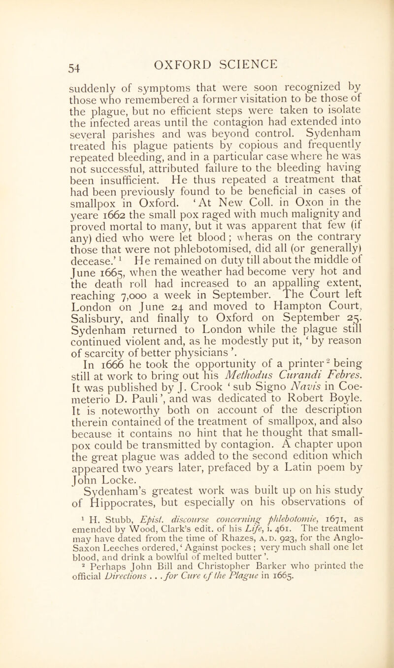 suddenly of symptoms that were soon recognized by those who remembered a former visitation to be those of the plague, but no efficient steps were taken to isolate the infected areas until the contagion had extended into several parishes and was beyond control. Sydenham treated his plague patients by copious and frequently repeated bleeding, and in a particular case where he was not successful, attributed failure to the bleeding having been insufficient. He thus repeated a treatment that had been previously found to be beneficial in cases of smallpox in Oxford. ‘At New Coll, in Oxon in the yeare 1662 the small pox raged with much malignity and proved mortal to many, but it was apparent that few (if any) died who were let blood; wheras on the contrary those that were not phlebotomised, did all (or generally) decease.’1 He remained on duty till about the middle of June 1665, when the weather had become very hot and the death roll had increased to an appalling extent, reaching 7,000 a week in September. The Court left London on June 24 and moved to Hampton Court, Salisbury, and finally to Oxford on September 25. Sydenham returned to London while the plague still continued violent and, as he modestly put it, ‘ by reason of scarcity of better physicians ’. In 1666 he took the opportunity of a printer2 being still at work to bring out his Methodus Curandi Febres. It was published by J. Crook ‘ sub Signo Navis in Coe- meterio D. Pauli’, and was dedicated to Robert Boyle. It is noteworthy both on account of the description therein contained of the treatment of smallpox, and also because it contains no hint that he thought that small¬ pox could be transmitted by contagion. A chapter upon the great plague was added to the second edition which appeared two years later, prefaced by a Latin poem by John Locke. Sydenham’s greatest work was built up on his study of Hippocrates, but especially on his observations of 1 H. Stubb, Epist. discourse concerning phlebotomie, 1671, as emended by Wood, Clark’s edit, of his Life, i. 461. The treatment may have dated from the time of Rhazes, a.d. 923, for the Anglo- Saxon Leeches ordered/ Against pockes ; very much shall one let blood, and drink a bowlful of melted butter ’. '2 Perhaps John Bill and Christopher Barker who printed the official Directions . . .for Cure cf the Plague in 1665.