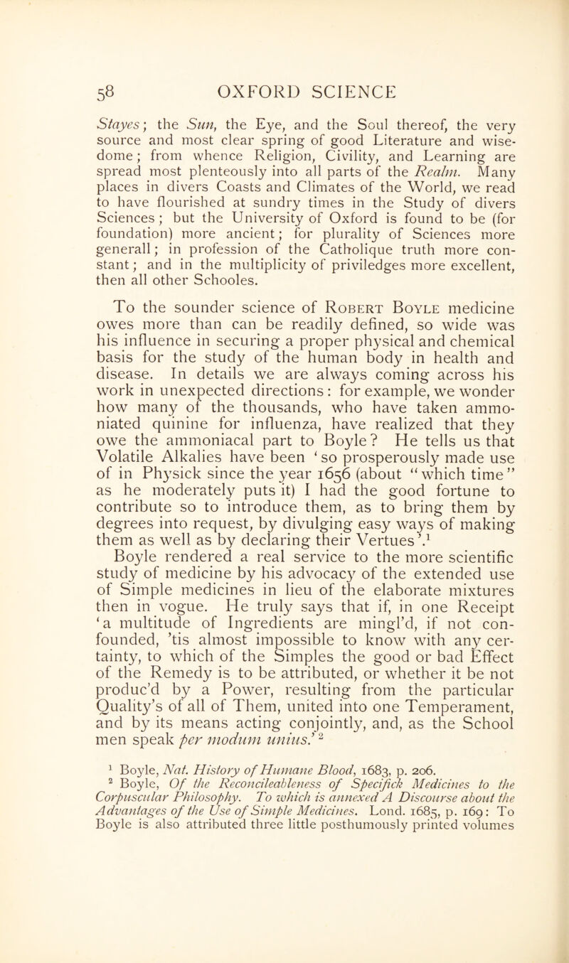 St ayes; the Sun, the Eye, and the Soul thereof, the very source and most clear spring of good Literature and wise- dome ; from whence Religion, Civility, and Learning are spread most plenteously into all parts of the Realm. Many places in divers Coasts and Climates of the World, we read to have flourished at sundry times in the Study of divers Sciences; but the University of Oxford is found to be (for foundation) more ancient; for plurality of Sciences more generall; in profession of the Catholique truth more con¬ stant ; and in the multiplicity of priviledges more excellent, then all other Schooles. To the sounder science of Robert Boyle medicine owes more than can be readily defined, so wide was his influence in securing a proper physical and chemical basis for the study of the human body in health and disease. In details we are always coming across his work in unexpected directions : for example, we wonder how many of the thousands, who have taken ammo- niated quinine for influenza, have realized that they owe the ammoniacal part to Boyle? He tells us that Volatile Alkalies have been ‘ so prosperously made use of in Physick since the year 1656 (about “which time” as he moderately puts it) I had the good fortune to contribute so to introduce them, as to bring them by degrees into request, by divulging easy wa}^s of making them as well as by declaring their Vertues V Boyle rendered a real service to the more scientific study of medicine by his advocacy of the extended use of Simple medicines in lieu of the elaborate mixtures then in vogue. He truly says that if, in one Receipt ‘a multitude of Ingredients are mingl’d, if not con¬ founded, ’tis almost impossible to know with any cer¬ tainty, to which of the Simples the good or bad Effect of the Remedy is to be attributed, or whether it be not produc’d by a Power, resulting from the particular Quality’s of all of Them, united into one Temperament, and by its means acting conjointly, and, as the School men speak per modum unins!1 2 1 Boyle, Nat. History of Humane Blood, 1683, p. 206. 2 Boyle, Of the Reconcileableness of Specifick Medicines to the Corpuscular Philosophy. To which is annexed A Discourse about the Advantages of the Use of Simple Medicines. Loud. 1685, p. 169: To Boyle is also attributed three little posthumously printed volumes