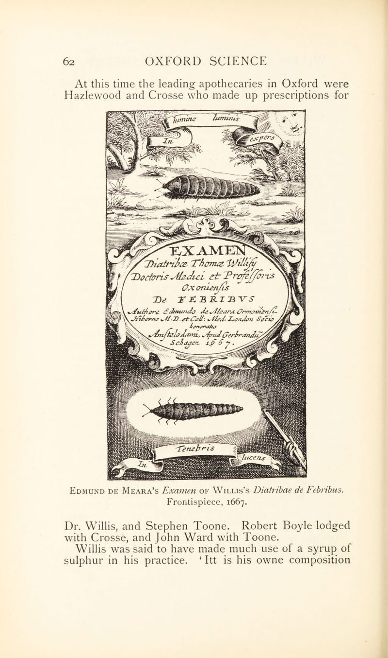At this time the leading apothecaries in Oxford were Hazlewood and Crosse who made up prescriptions for Edmund de Meara’s Examen of Willis’s Diatribae de Febribus. Frontispiece, 1667. Dr. Willis, and Stephen Toone. Robert Boyle lodged with Crosse, and John Ward with Toone. Willis was said to have made much use of a syrup of sulphur in his practice. ‘ Itt is his owne composition
