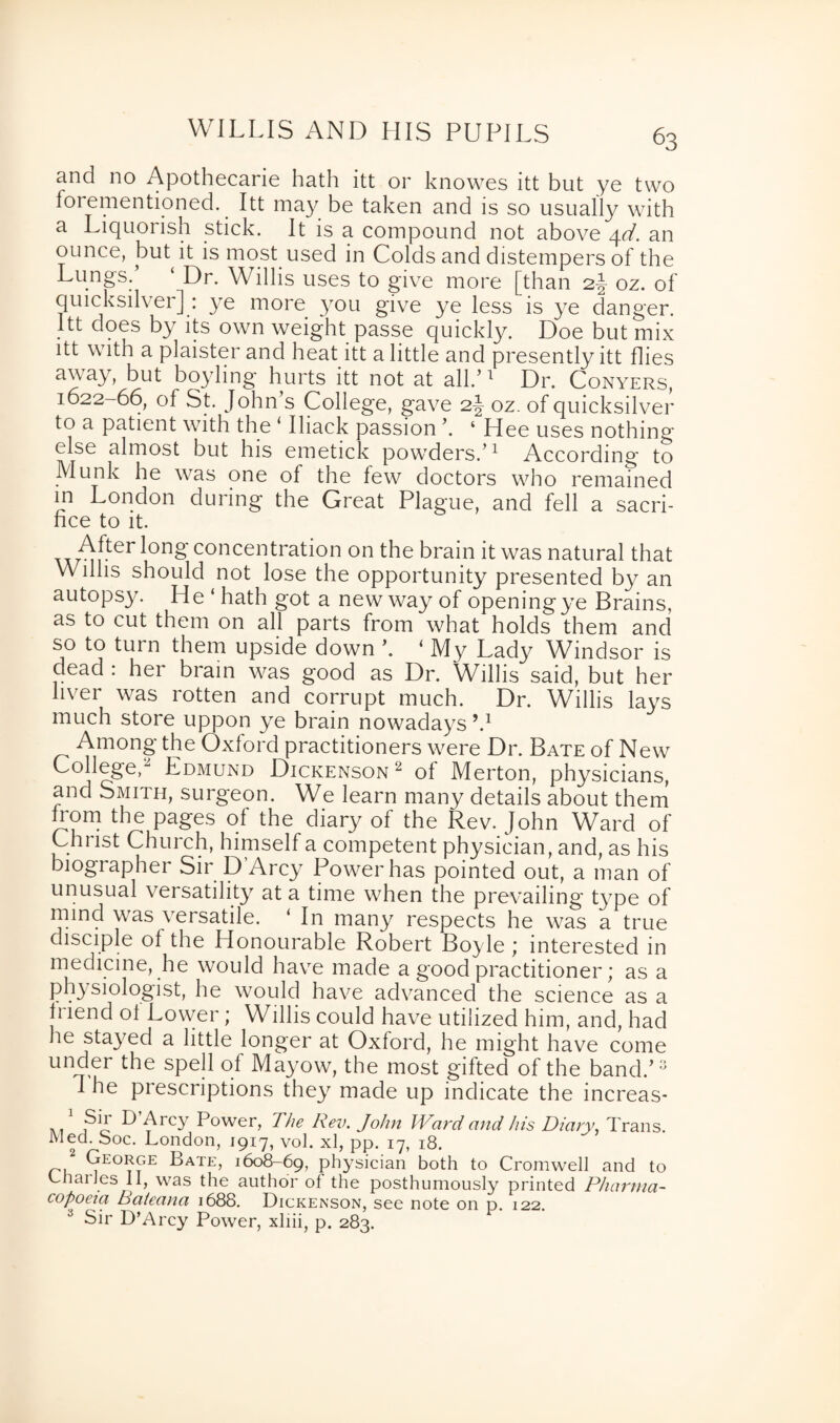 and no Apothecarie hath itt or knowes itt but ye two forementioned. Itt may be taken and is so usually with a Liquorish stick. It is a compound not above 4d. an ounce, but it is most used in Colds and distempers of the Lungs.’ ‘ Dr. Willis uses to give more [than 2-| oz. of quicksilver]: ye more you give ye less is ye danger. Itt does by its own weight passe quickly. Doe but mix itt with a plaister and heat itt a little and presently itt flies away, but boyling hurts itt not at all.’1 Dr. Conyers, 1622-66, of St. John s College, gave 2J oz. of quicksilver to a patient with the ‘ Iliack passion ‘ Hee uses nothing else almost but his emetick powders.’1 According to Munk he was one of the few doctors who remained in London during the Great Plague, and fell a sacri¬ fice to it. ™rn^er concentration on the brain it was natural that Willis should not lose the opportunity presented by an autopsy. He ‘ hath got a new way of opening ye Brains, as to cut them on all parts from what holds them and so to turn them upside down ’. ‘My Lady Windsor is dead : her brain was good as Dr. Willis said, but her hver was rotten and corrupt much. Dr. Willis lays much store uppon ye brain nowadays h1 Among the Oxford practitioners were Dr. Bate of New College,2 Edmund Dickenson 2 of Merton, physicians, and Smith, surgeon. We learn many details about them from the pages of the diary of the Rev. John Ward of Christ Church, himself a competent physician, and, as his biographer Sir D’Arcy Power has pointed out, a man of unusual versatility at a time when the prevailing type of mind was versatile. ‘ In many respects he was a true disciple of the Honourable Robert Boyle ; interested in medicine, he would have made a good practitioner; as a physiologist, he would have advanced the science as a friend of Lower; Willis could have utilized him, and, had he sta}^ed a little longer at Oxford, he might have come under the spell of Mayow, the most gifted of the band.’3 1 he prescriptions they made up indicate the increas- ^ Arcy P°wer, The Rev. John Ward and his Diary, Trans Med. Soc. London, 1917, vol. xl, pp. 17, 18. George; Bate, 1608-69, physician both to Cromwell and to Charles II, was the author of the posthumously printed Pharma¬ copoeia Bateana 1688. Dickenson, see note on p. 122. Sir D’Arcy Power, xliii, p. 283.