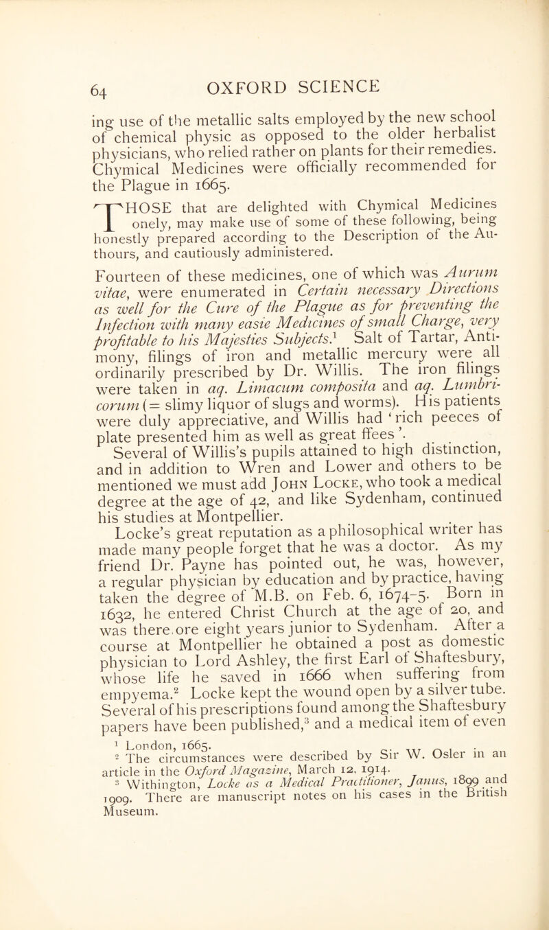 ing use of the metallic salts employed by the new school of chemical physic as opposed to the older herbalist physicians, who relied rather on plants for their remedies. Chymical Medicines were officially recommended fot the Plague in 1665. THOSE that are delighted with Chymical Medicines onely, may make use of some of these following, being honestly prepared according to the Description of the Au- thours, and cautiously administered. Fourteen of these medicines, one of which was Aurum vitae, were enumerated in Certain necessary Directions as well for the Cure of the Plague as for preventing the Infection with many easie Medicines of small Charge, very profitable to his Majesties Subjects} Salt of Tartar, Anti¬ mony, filings of iron and metallic mercury were all ordinarily prescribed by Dr. Willis. The iron filings were taken in aq. Dimacum composita and aq. Lumbri- corum (= slimy liquor of slugs and worms). His patients were duly appreciative, and Willis had ‘ rich peeces of plate presented him as well as great ffees ... Several of Willis’s pupils attained to high distinction, and in addition to Wren and Lower and others to be mentioned we must add John Locke, who took a medical degree at the age of 42, and like Sydenham, continued his studies at Montpellier. . Locke’s great reputation as a philosophical writer has made many people forget that he was a doctor. As my friend Dr. Payne has pointed out, he was, however, a regular physician by education and by pi actice, having taken the degree of M.B. on keb. 6, 1674-5. Born in 1632, he entered Christ Church at the age ot 20, and was there.ore eight years junior to Sydenham. Alter a course at Montpellier he obtained a post as domestic physician to Lord Ashley, the first Earl ol Shaftesbury, whose life he saved in 1666 when suffering from empyema.2 Locke kept the wound open by a silver tube. Several of his prescriptions found among the Shaftesbury papers have been published/' and a medical item ol even 1 London, 1665. „ . 2 The circumstances were described by Sir W. Usler in an article in the Oxford Magazine, March 12, 1914. 3 Withington, Locke as a Medical Practitioner, Janus, 1899 and 1909. There are manuscript notes on his cases in the British Museum.