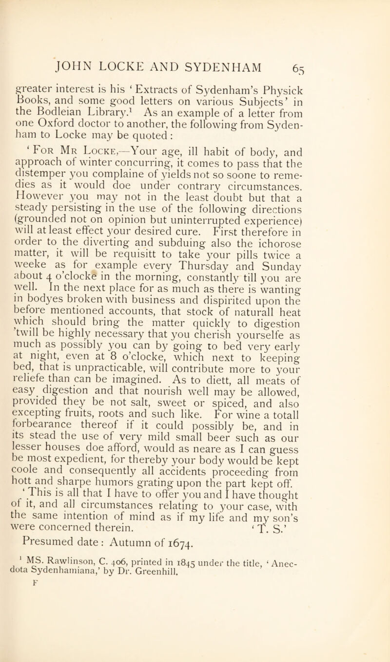 JOHN LOCKE AND SYDENHAM greater interest is his ‘ Extracts of Sydenham’s Physick Books, and some good letters on various Subjects’ in the Bodleian Library.1 As an example of a letter from one Oxford doctor to another, the following from Syden¬ ham to Locke may be quoted : * Eor Mr Locke—Your age, ill habit of body, and approach of winter concurring, it comes to pass that the distemper you complaine of yields not so soone to reme¬ dies as it would doe under contrary circumstances. However you may not in the least doubt but that a steady persisting in the use of the following directions (grounded not on opinion but uninterrupted experience) will at least effect your desired cure. First therefore in order to the diverting and subduing also the ichorose matter, it will be requisitt to take your pills twice a weeke as for example every Thursday and Sunday about 4 o’clocke in the morning, constantly till you are well. In the next place for as much as there is wanting in bodyes broken with business and dispirited upon the before mentioned accounts, that stock of naturall heat which should bring the matter quickly to digestion twill be highly necessary that you cherish yourselfe as much as possibly you can by going to bed very early at night, even at 8 o’clocke, which next to keeping bed, that is unpracticable, will contribute more to your reliefe than can be imagined. As to diett, all meats of easy, digestion and that nourish well may be allowed, provided they be not salt, sweet or spiced, and also excepting fruits, roots and such like. For wine a totall forbearance thereof if it could possibly be, and in its stead the use of very mild small beer such as our lesser houses doe afford, would as neare as I can guess be most expedient, for thereby your body would be kept coole and consequently all accidents proceeding from hott and sharpe humors grating upon the part kept off. ‘ .This is all that I have to offer you and I have thought of it, and all circumstances relating to your case, with the same intention of mind as if my life and my son’s were concerned therein. < T. S.’ Presumed date : Autumn of 1674. 1 MS. Rawlinson, C. 406, printed in 1845 under the title, ‘ Anec- dota Sydenhamiana,’ by Dr. Greenhill. F
