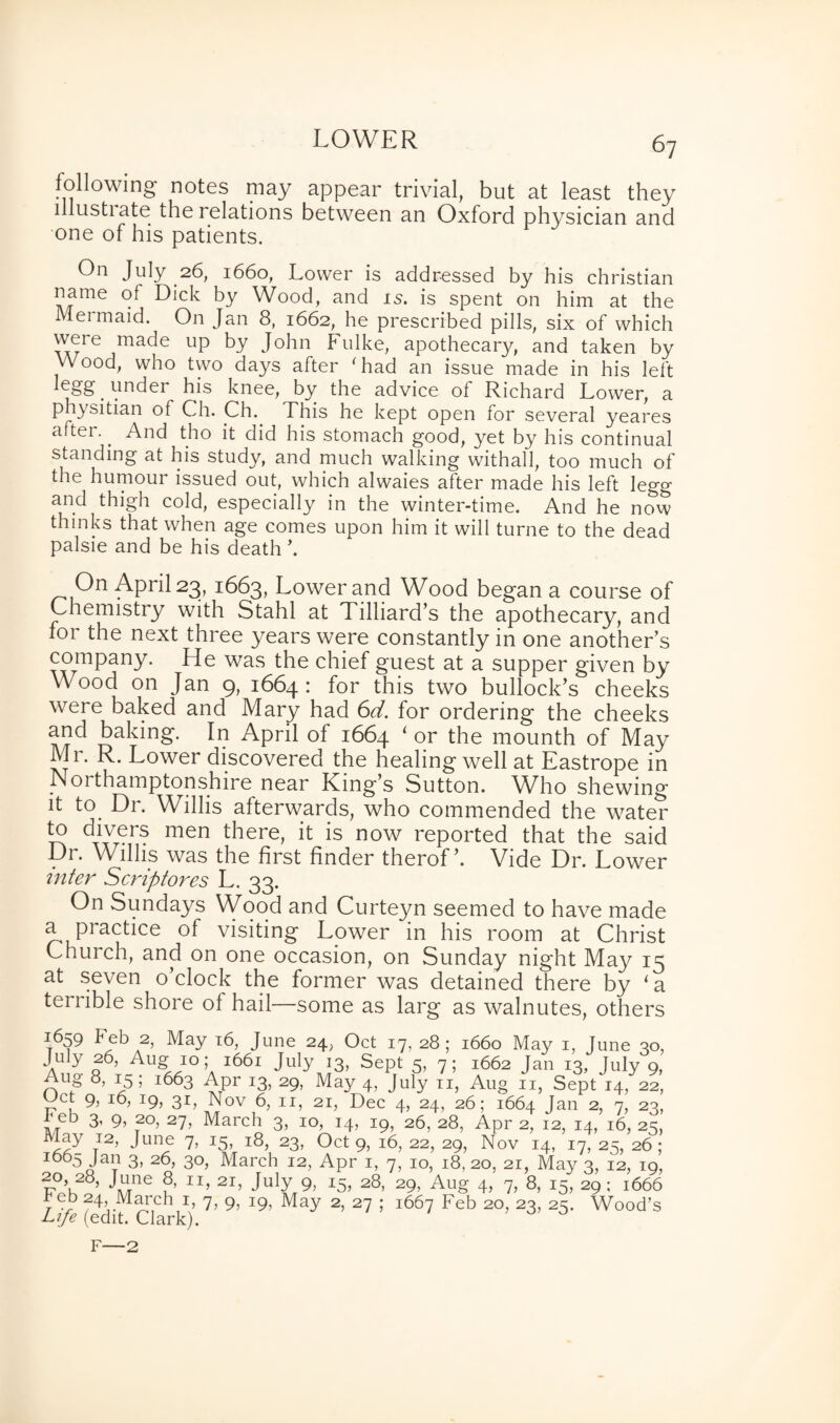LOWER following notes may appear trivial, but at least they lilustiate the relations between an Oxford physician and one of his patients. On July 26, 1660, Lower is addressed by his Christian name of Dick by Wood, and is. is spent on him at the Mermaid. On Jan 8, 1662, he prescribed pills, six of which wer-e made Up by John Fulke, apothecary, and taken by Wood, who two days after 'had an issue made in his left Egg under his knee, by the advice of Richard Lower, a physitian of Ch. Ch. This he kept open for several yeares after.. And tho it did his stomach good, yet by his continual standing at his study, and much walking withall, too much of the humour issued out, which alwaies after made his left legg and thigh cold, especially in the winter-time. And he now thinks that when age comes upon him it will turne to the dead palsie and be his death ’. On April 23, 1663, Lower and Wood began a course of Chemistry with Stahl at Tilliard’s the apothecary, and for the next three years were constantly in one another’s company. He was the chief guest at a supper given by Wood on Jan 9, 1664: for this two bullock’s cheeks were baked and Mary had 6d. for ordering the cheeks and baking. In April of 1664 ‘ or the mounth of May Mi. R. Lower discovered the healing well at Eastrope in N01 thamptonshire near King’s Sutton. Who shewing it to Dr. Willis afterwards, who commended the water to divers men there, it is now reported that the said Dr. Willis was the first finder therofVide Dr. Lower inter Scriptores L. 33. On Sundays Wood and Curteyn seemed to have made a practice of visiting Lower in his room at Christ Church, and on one occasion, on Sunday night May 15 at seven o’clock the former was detained there by ‘a terrible shore of hail—some as larg as walnutes, others 1659 f eb 2, May 16, June 24, Oct 17, 28; 1660 May 1, June 30, *|.u y 26, Aug 10; 1661 July 13, Sept 5, 7; 1662 Jan 13, July 9, Aug 8, 15; 1663 Apr i3) 29, May 4> July 11, Aug 11, Sept H 22, wet 9, 16, 19, 31, Nov 6, 11, 21, Dec 4, 24, 26; 1664 Jan 2, 7, 23, f Te° 3’ 9> 20, 27, March 3, 10, 14, 19, 26, 28, Apr 2, 12, 14, 16, 23, May I2> June 7, 15, 18, 23, Oct 9, 16, 22, 29, Nov 14, 17, 25, 26; 1065 Jan 3, 26, 30, March 12, Apr 1, 7, 10, 18, 20, 21, May 3, 12, 19, T?°’k -w16 ?’ 1T’ 2I> July 9> I5? 28> 29> Aug 4, 7, 8, 15, 29; 1666 March I’ A 9> J9> May 2> 27 ’ i667 Feb 2°> 23> 25- Wood’s Life (edit. Clark). F—2