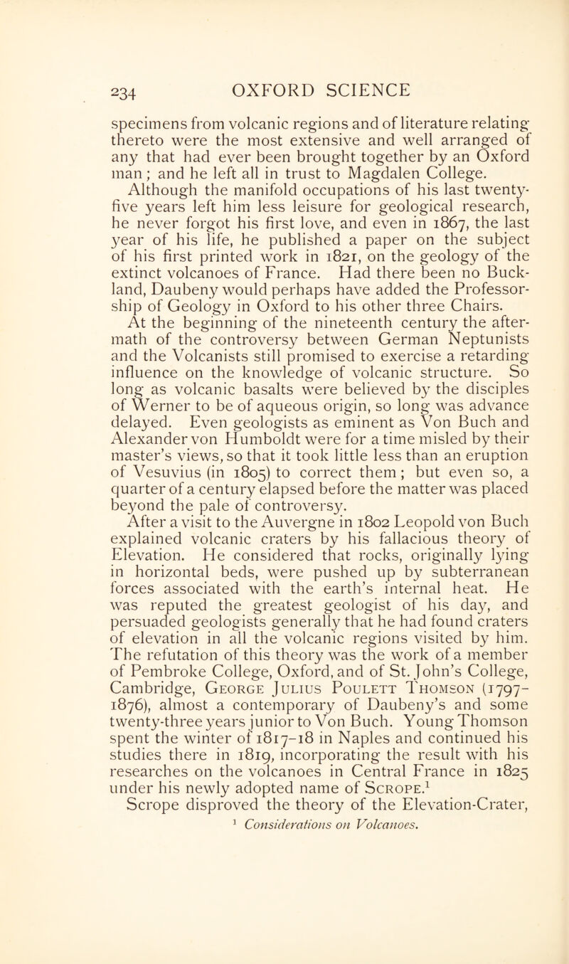 specimens from volcanic regions and of literature relating thereto were the most extensive and well arranged of any that had ever been brought together by an Oxford man; and he left all in trust to Magdalen College. Although the manifold occupations of his last twenty- five years left him less leisure for geological research, he never forgot his first love, and even in 1867, the last year of his life, he published a paper on the subject of his first printed work in 1821, on the geology of the extinct volcanoes of France. Had there been no Buck- land, Daubeny would perhaps have added the Professor¬ ship of Geology in Oxford to his other three Chairs. At the beginning of the nineteenth century the after- math of the controversy between German Neptunists and the Volcanists still promised to exercise a retarding influence on the knowledge of volcanic structure. So long as volcanic basalts were believed by the disciples of Werner to be of aqueous origin, so long was advance delayed. Even geologists as eminent as Von Buch and Alexander von Humboldt were for a time misled by their master’s views, so that it took little less than an eruption of Vesuvius (in 1805) to correct them; but even so, a quarter of a century elapsed before the matter was placed beyond the pale of controversy. After a visit to the Auvergne in 1802 Leopold von Buch explained volcanic craters by his fallacious theory of Elevation. He considered that rocks, originally lying in horizontal beds, were pushed up by subterranean forces associated with the earth’s internal heat. He was reputed the greatest geologist of his day, and persuaded geologists generally that he had found craters of elevation in all the volcanic regions visited by him. The refutation of this theory was the work of a member of Pembroke College, Oxford, and of St.John’s College, Cambridge, George Julius Poulett Thomson (1797- 1876), almost a contemporary of Daubeny’s and some twenty-three years junior to Von Buch. Young Thomson spent the winter of 1817-18 in Naples and continued his studies there in 1819, incorporating the result with his researches on the volcanoes in Central France in 1825 under his newly adopted name of Scrope.1 Scrope disproved the theory of the Elevation-Crater, 1 Considerations on Volcanoes.