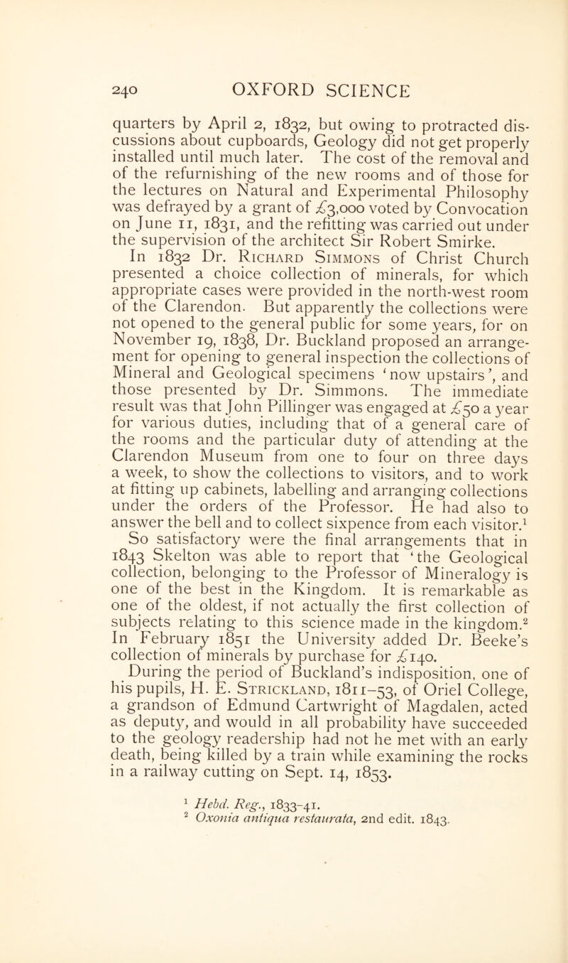 quarters by April 2, 1832, but owing to protracted dis¬ cussions about cupboards, Geology did not get properly installed until much later. The cost of the removal and of the refurnishing of the new rooms and of those for the lectures on Natural and Experimental Philosophy was defrayed by a grant of Tjpooo voted by Convocation on June 11, 1831, and the refitting was carried out under the supervision of the architect Sir Robert Smirke. In 1832 Dr. Richard Simmons of Christ Church presented a choice collection of minerals, for which appropriate cases were provided in the north-west room of the Clarendon. But apparently the collections were not opened to the general public for some years, for on November 19, 1838, Dr. Buckland proposed an arrange¬ ment for opening to general inspection the collections of Mineral and Geological specimens ‘now upstairs', and those presented by Dr. Simmons. The immediate result was that John Pillinger was engaged at T50 a year for various duties, including that of a general care of the rooms and the particular duty of attending at the Clarendon Museum from one to four on three days a week, to show the collections to visitors, and to work at fitting up cabinets, labelling and arranging collections under the orders of the Professor. He had also to answer the bell and to collect sixpence from each visitor.1 So satisfactory were the final arrangements that in 1843 Skelton was able to report that ‘the Geological collection, belonging to the Professor of Mineralogy is one of the best in the Kingdom. It is remarkable as one_ of the oldest, if not actually the first collection of subjects relating to this science made in the kingdom.2 In February 1851 the University added Dr. Beeke’s collection of minerals by purchase for T140. During the period of Buckland’s indisposition, one of his pupils, H. E. Strickland, 1811-53, of Oriel College, a grandson of Edmund Cartwright of Magdalen, acted as deputy, and would in all probability have succeeded to the geology readership had not he met with an early death, being killed by a train while examining the rocks in a railway cutting on Sept. 14, 1853. 1 Hebd. Reg., 1833-41. 2 Oxonia antiqua restaurata, 2nd edit. 1843.