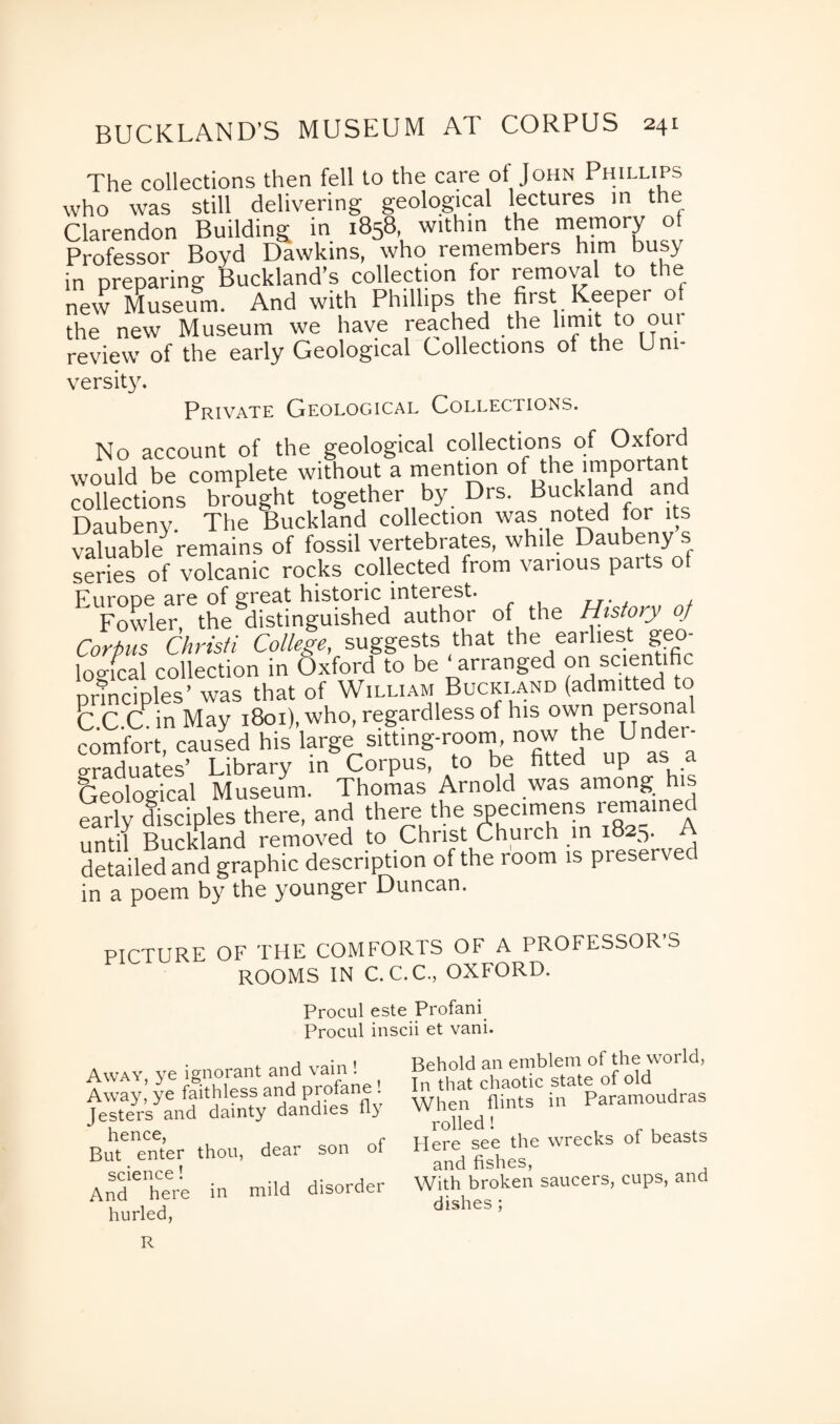 The collections then fell to the care ot John Phillips who was still delivering geological lectures in the Clarendon Building in 1858, within the memory of Professor Boyd Dawkins, who remembers him busy in preparing Buckland’s collection for removal to the new Museum. And with Phillips the first Keeper ot the new Museum we have reached the limit to oui review of the early Geological Collections of the Urn- versity. Private Geological Collections. No account of the geological collections of Oxford would be complete without a mention of the important collections brought together by Drs. Buckland and Daubeny. The Buckland collection was noted for its valuable^ remains of fossil vertebrates, while Daubeny s series of volcanic rocks collected from various parts of Europe are of great historic interest. Fowler, the distinguished author of the History of Corpus Christi College, suggests that the earliest geo¬ logical collection in Oxford to be arranged on scientific principles’ was that of William Buckland (admitted to <3.C.Ch in May 1801), who, regardless of his own Persona comfort, caused his large sitting-room now the crraHnates’ Library in Corpus, to be fitted up as a Geological Museum. Thomas Arnold was among his early disciples there, and there the specimens remained until Buckland removed to Christ Church in 1825. A detailed and graphic description of the room is preserved in a poem by the younger Duncan. PICTURE OF THE COMFORTS OF A PROFESSOR'S ROOMS IN C.C.C., OXFORD. Procul este Profani Procul inscii et vani. Away, ye ignorant and vain ! Away, ye faithless and profane ! Jesters and dainty dandies fly hence But enter thou, dear son of science! And here in mild disorder hurled, Behold an emblem of the world, In that chaotic state of old When flints in Paramoudras rolled! Here see the wrecks ot beasts and fishes, With broken saucers, cups, and dishes ; R
