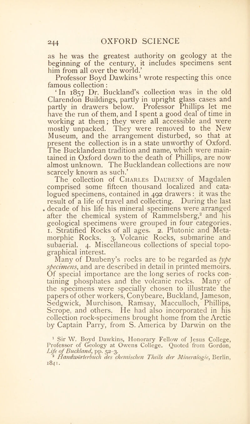 as he was the greatest authority on geology at the beginning of the century, it includes specimens sent him from all over the world.’ Professor Boyd Dawkins1 wrote respecting this once famous collection: ‘ In 1857 Dr. Buckland’s collection was in the old Clarendon Buildings, partly in upright glass cases and tartly in drawers below. Professor Phillips let me lave the run of them, and I spent a good deal of time in working at them; they were all accessible and were mostly unpacked. They were removed to the New Museum, and the arrangement disturbed, so that at present the collection is in a state unworthy of Oxford. The Bucklandean tradition and name, which were main¬ tained in Oxford down to the death of Phillips, are now almost unknown. The Bucklandean collections are now scarcely known as such.’ The collection of Charles Daubeny of Magdalen comprised some fifteen thousand localized and cata¬ logued specimens, contained in 492 drawers: it was the result of a life of travel and collecting. During the last . decade of his life his mineral specimens were arranged after the chemical system of Rammelsberg,2 and his geological specimens were grouped in four categories. 1. Stratified Rocks of all ages. 2. Plutonic and Meta- morphic Rocks. 3. Volcanic Rocks, submarine and subaerial. 4. Miscellaneous collections of special topo¬ graphical interest. Many of Daubeny’s rocks are to be regarded as type specimens, and are described in detail in printed memoirs. Of special importance are the long series of rocks con¬ taining phosphates and the volcanic rocks. Many of the specimens were specially chosen to illustrate the papers of other workers, Conybeare, Buckland, Jameson, Sedgwick, Murchison, Ramsay, Macculloch, Phillips, Scrope, and others. He had also incorporated in his collection rock-specimens brought home from the Arctic by Captain Parry, from S. America by Darwin on the 1 Sir W. Boyd Dawkins, Honorary Fellow of Jesus College, Professor of Geology at Owens College. Quoted from Gordon, Life of Buckland, pp. 52-3. 2 Handivorterbitch des chemischen Theils der Mineralogie, Berlin, 1841.