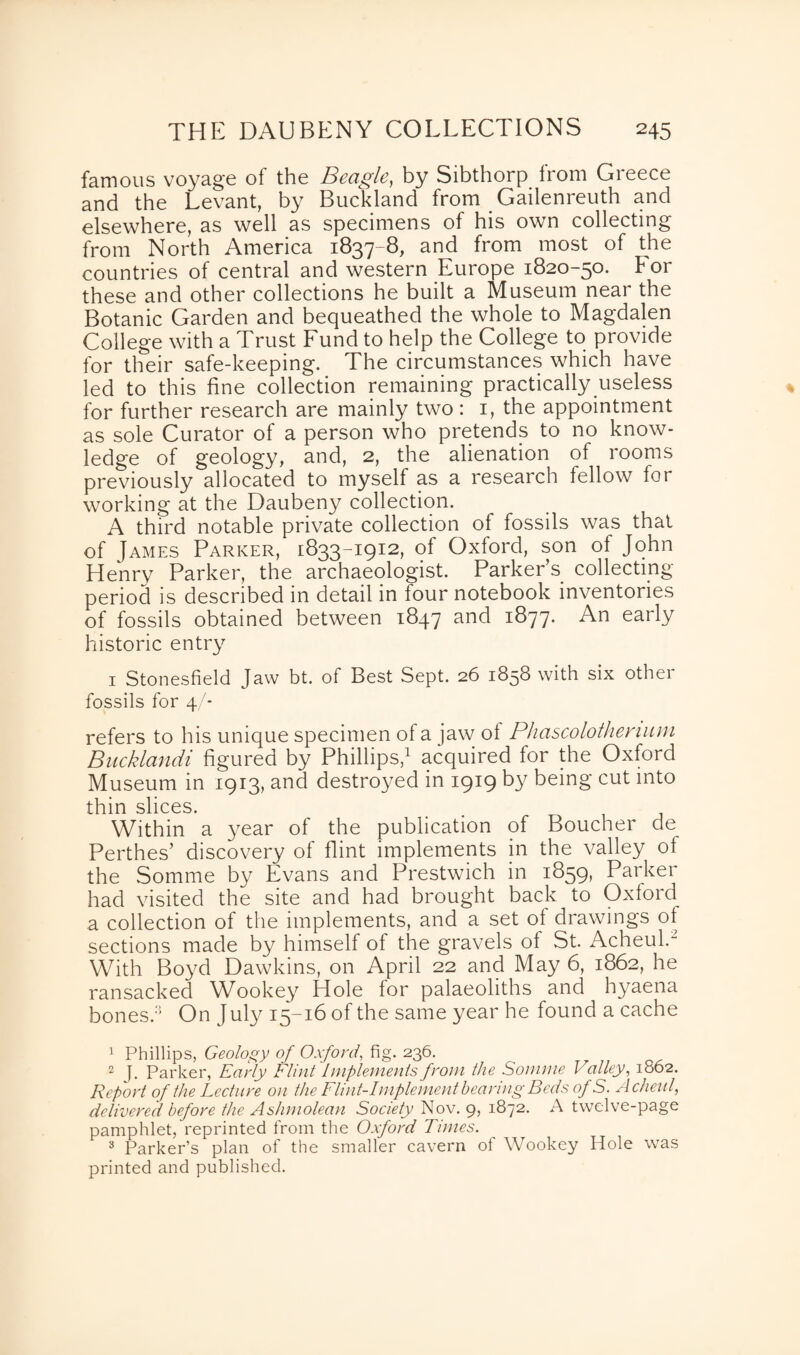 famous voyage of the Beagle, by Sibthorp from Greece and the Levant, by Buckland from Gailenreuth and elsewhere, as well as specimens of his own collecting from North America 1837-8, and from most of the countries of central and western Europe 1820-50. For these and other collections he built a Museum near the Botanic Garden and bequeathed the whole to Magdalen College with a Trust Fund to help the College to provide for their safe-keeping. The circumstances which have led to this fine collection remaining practically useless for further research are mainly two : 1, the appointment as sole Curator of a person who pretends to no know¬ ledge of geology, and, 2, the alienation of rooms previously allocated to myself as a research fellow for working at the Daubeny collection. A third notable private collection of fossils was that of James Parker, 1833-1912, of Oxford, son of John Henry Parker, the archaeologist. Parker’s collecting period is described in detail in four notebook inventories of fossils obtained between 1847 and 1877. An early historic entry 1 Stonesfield Jaw bt. of Best Sept. 26 1858 with six other fossils for 4/- refers to his unique specimen of a jaw of Phascolothenum Bucklandi figured by Phillips,1 2 3 acquired for the Oxford Museum in 1913, and destroyed in 1919 by being cut into thin slices. Within a year of the publication of Boucher de Perthes’ discovery of flint implements in the valley of the Somme by Evans and Prestwich in 1859, Parker had visited the site and had brought back to Oxford a collection of the implements, and a set ol drawings of sections made by himself of the gravels of St. Acheul.- With Boyd Dawkins, on April 22 and May 6, 1862, he ransacked Wookey Hole for palaeoliths and hyaena bones. On July 15-16 of the same year he found a cache 1 Phillips, Geology of Oxford, fig. 236. 2 J. Parker, Early Flint Implements from the Somme Valley, 1662. Report of the Lecture on the Flint-Implement bearing Beds of S. Acheul, delivered before the Ashmolean Society Nov. 9, 1872. A twelve-page pamphlet, reprinted from the Oxford Times. 3 Parker’s plan of the smaller cavern of Wookey Hole was printed and published.