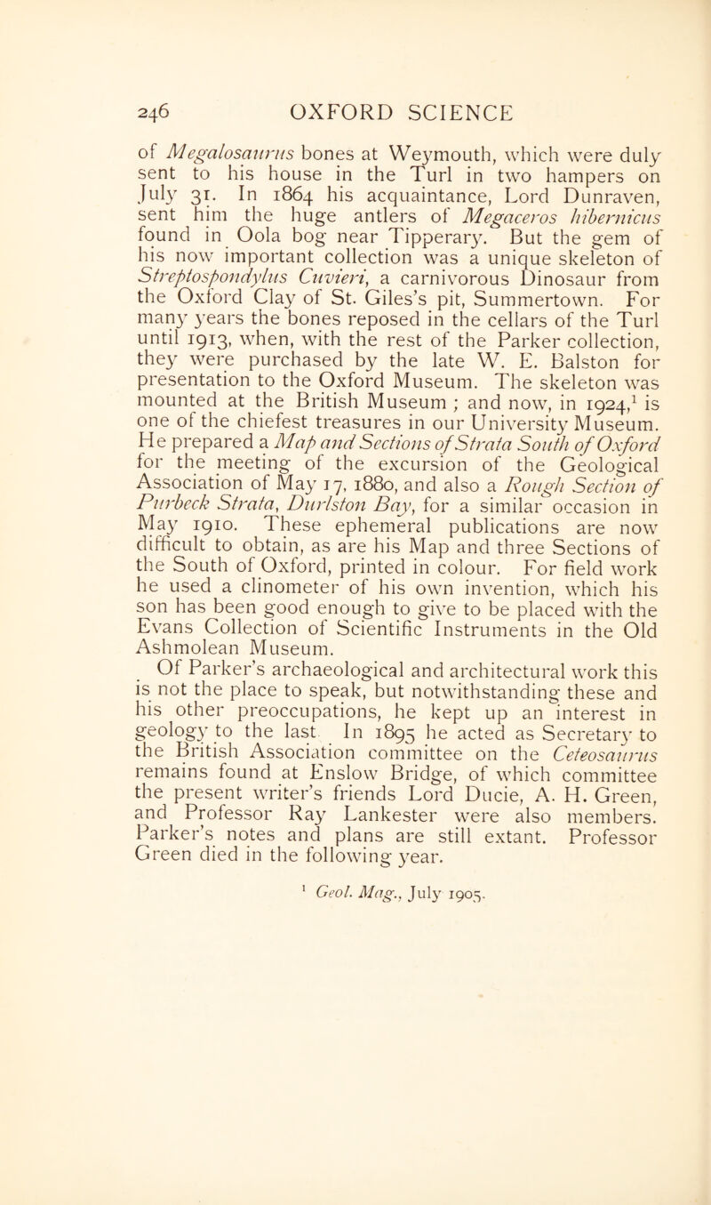 of Megalosaurus bones at Weymouth, which were duly sent to his house in the Turl in two hampers on July 31. In 1864 his acquaintance, Lord Dunraven, sent him the huge antlers ol Megaceros hibernicus found in Oola bog near Tipperary. But the gem of his now important collection was a unique skeleton of Streptospondylus Cnvieri, a carnivorous Dinosaur from the Oxford Clay of St. Giles’s pit, Summertown. For many years the bones reposed in the cellars of the Turl until 1913, when, with the rest of the Parker collection, they were purchased by the late W. E. Balston for presentation to the Oxford Museum. The skeleton was mounted at the British Museum ; and now, in 1924,1 is one ol the chiefest treasures in our University Museum. He prepared a Map and Sections of Strata South of Oxford for the meeting of the excursion of the Geological Association of May 17, 1880, and also a Rough Section of Purbeck Strata, Durlston Pay, for a similar occasion in May 1910. These ephemeral publications are now difficult to obtain, as are his Map and three Sections of the South ol Oxford, printed in colour. For field work he used a clinometer of his own invention, which his son has been good enough to give to be placed with the Evans Collection ol Scientific Instruments in the Old Ashmolean Museum. Of Parker’s archaeological and architectural work this is not the place to speak, but notwithstanding these and his other preoccupations, he kept up an interest in geology to the last In 1895 he acted as Secretary to the British Association committee on the Ceteosaurus remains found at Enslow Bridge, of which committee the present writer’s friends Lord Ducie, A. H. Green, and Professor Ray Lankester were also members. Parker’s notes and plans are still extant. Professor Green died in the following year. Geol. Mag., July 1905. 1