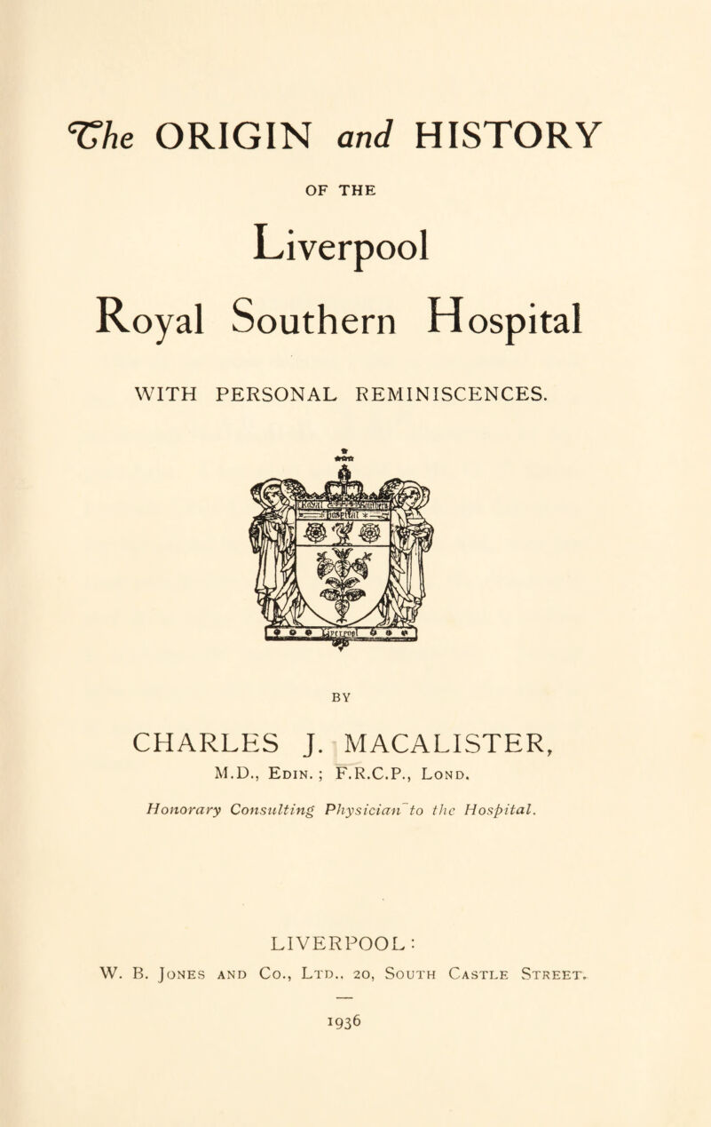 ^Ae ORIGIN and HISTORY OF THE Liverpool Royal Southern Hospital WITH PERSONAL REMINISCENCES. CHARLES J. MACALISTER, M.D., Edin. ; F.R.C.P., Lond. Honorary Consulting Physician'’to the Hospital. LIVERPOOL : W. B. Jones and Co., Ltd.. 20, South Castle Street.