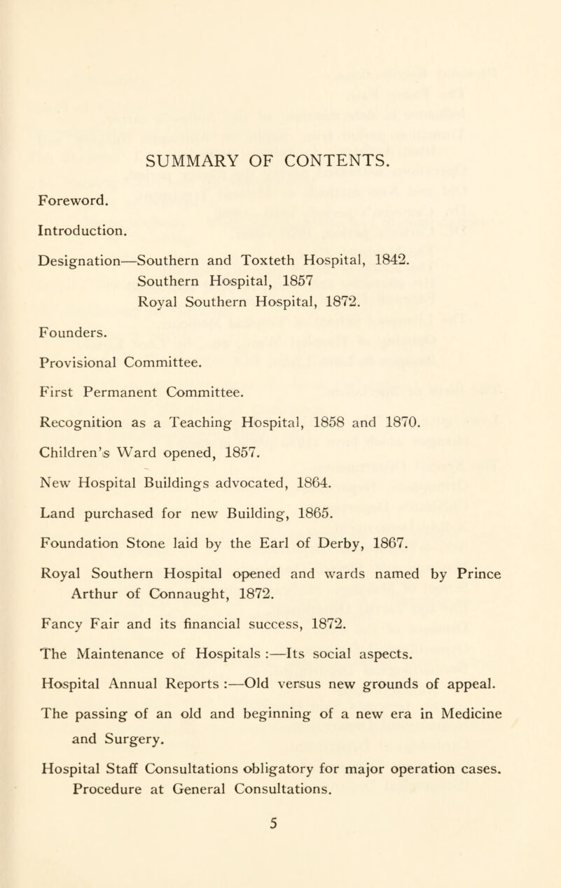 SUMMARY OF CONTENTS. Foreword. Introduction. Designation—Southern and Toxteth Hospital, 1842. Southern Hospital, 1857 Royal Southern Hospital, 1872. Founders. Provisional Committee. First Permanent Committee. Recognition as a Teaching Hospital, 1858 and 1870. Children’is Ward opened, 1857. New* Hospital Buildings advocated, 1864. Land purchased for new Building, 1865. Foundation Stone laid by the Earl of Derby, 1867. Royal Southern Hospital opened and wards named by Prince Arthur of Connaught, 1872. Fancy Fair and its financial success, 1872. The Maintenance of Hospitals ;—Its social aspects. Hospital Annual Reports :—Old versus new grounds of appeal. The passing of an old and beginning of a new era in Medicine and Surgery. Hospital Staff Consultations obligatory for major operation cases. Procedure at General Consultations.