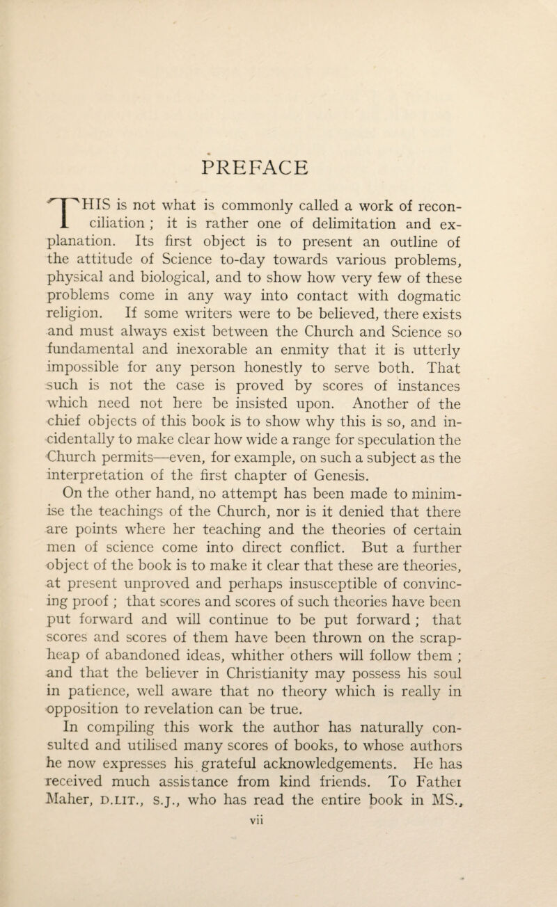 PREFACE THIS is not what is commonly called a work of recon¬ ciliation ; it is rather one of delimitation and ex¬ planation. Its first object is to present an outline of the attitude of Science to-day towards various problems, physical and biological, and to show how very few of these problems come in any way into contact with dogmatic religion. If some writers were to be believed, there exists and must always exist between the Church and Science so fundamental and inexorable an enmity that it is utterly impossible for any person honestly to serve both. That such is not the case is proved by scores of instances which need not here be insisted upon. Another of the chief objects of this book is to show why this is so, and in¬ cidentally to make clear how wide a range for speculation the Church permits—even, for example, on such a subject as the interpretation of the first chapter of Genesis. On the other hand, no attempt has been made to minim¬ ise the teachings of the Church, nor is it denied that there are points where her teaching and the theories of certain men of science come into direct conflict. But a further object of the book is to make it clear that these are theories, at present unproved and perhaps insusceptible of convinc¬ ing proof; that scores and scores of such theories have been put forward and will continue to be put forward ; that scores and scores of them have been thrown on the scrap- heap of abandoned ideas, whither others will follow them ; and that the believer in Christianity may possess his soul in patience, well aware that no theory which is really in opposition to revelation can be true. In compiling this work the author has naturally con¬ sulted and utilised many scores of books, to whose authors he now expresses his grateful acknowledgements. He has received much assistance from kind friends. To Fathei Maher, d.lit., s.j., who has read the entire book in MS.,