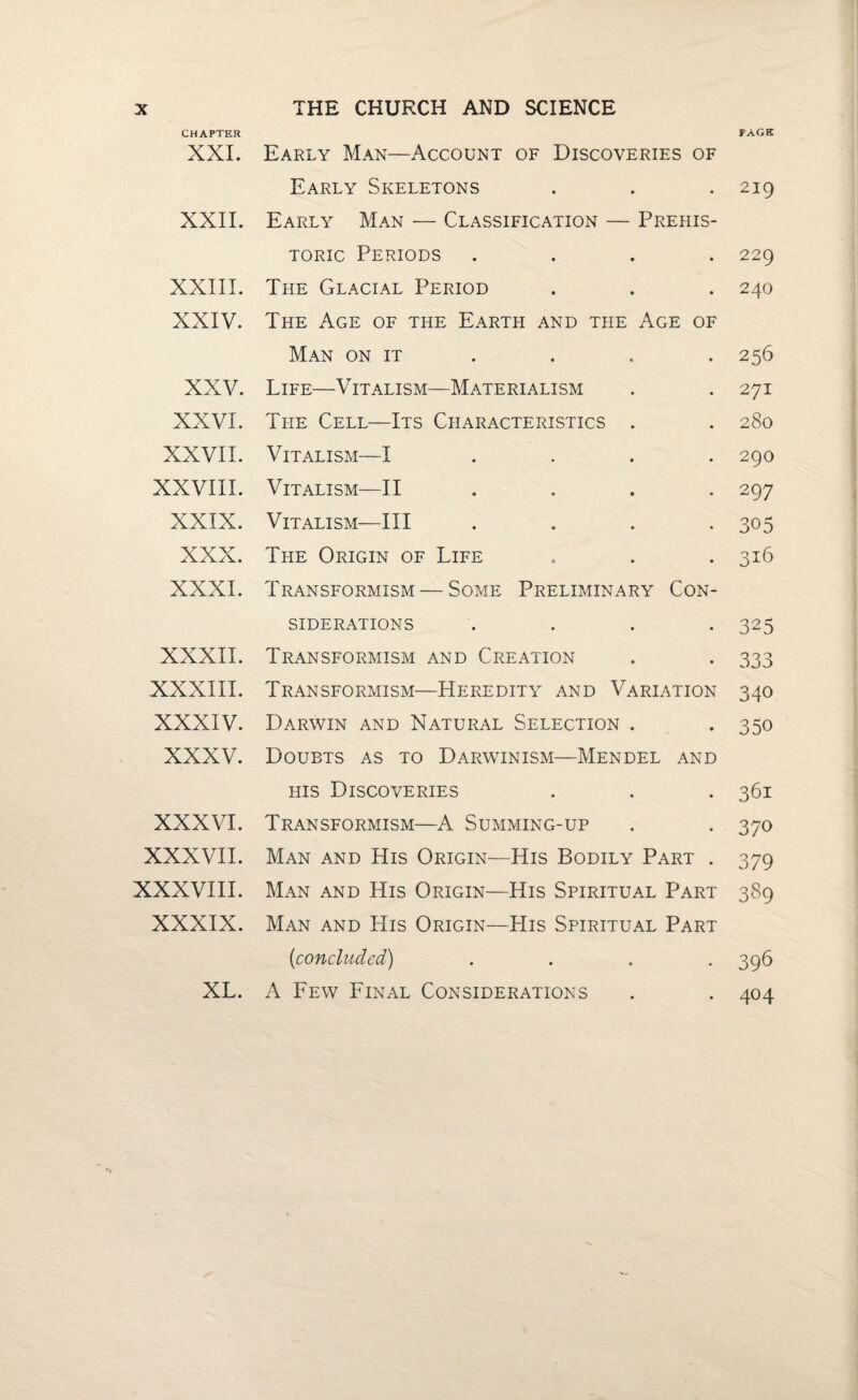 CHAPTER PAGE XXL Early Man—Account of Discoveries of Early Skeletons . . .219 XXII. Early Man — Classification — Prehis¬ toric Periods .... 229 XXIII. The Glacial Period . . . 240 XXIV. The Age of the Earth and the Age of Man on it . . . . 256 XXV. Life—Vitalism—Materialism . . 271 XXVI. The Cell—Its Characteristics . . 280 XXVII. Vitalism—I .... 290 XXVIII. Vitalism—II .... 297 XXIX. Vitalism—III . . . *305 XXX. The Origin of Life . . . 316 XXXI. Transformism — Some Preliminary Con¬ siderations .... 325 XXXII. Transformism and Creation . . 333 XXXIII. Transformism—Heredity and Variation 340 XXXIV. Darwin and Natural Selection . . 350 XXXV. Doubts as to Darwinism—Mendel and his Discoveries . . . 361 XXXVI. Transformism—A Summing-up . . 370 XXXVII. Man and His Origin—His Bodily Part . 379 XXXVIII. Man and His Origin—His Spiritual Part 389 XXXIX. Man and His Origin—His Spiritual Part {concluded) .... 396 XL. A Few Final Considerations . . 404