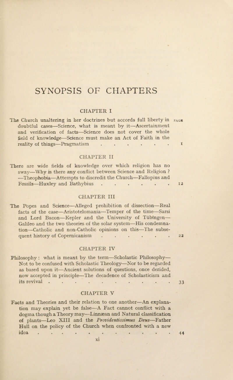 SYNOPSIS OF CHAPTERS CHAPTER I The Church unaltering in her doctrines but accords full liberty in pagb doubtful cases—Science, what is meant by it—Ascertainment and verification of facts—Science does not cover the whole field of knowledge—Science must make an Act of Faith in the reality of things—Pragmatism ...... i CHAPTER II There are wide fields of knowledge over which religion has no sway—Why is there any conflict between Science and Religion ? —Theophobia—Attempts to discredit the Church—Fallopius and Fossils—Huxley and Bathybius . . . . . .12 CHAPTER III The Popes and Science—Alleged prohibition of dissection—Real facts of the case—Aristotelomania—Temper of the time—Sarsi and Lord Bacon—Kepler and the University of Tubingen—■ Galileo and the two theories of the solar system—His condemna¬ tion—Catholic and non-Catholic opinions on this—The subse¬ quent history of Copemicanism . . . . . .22 CHAPTER IV Philosophy : what is meant by the term—Scholastic Philosophy— Not to be confused with Scholastic Theology—Nor to be regarded as based upon it—Ancient solutions of questions, once derided, now accepted in principle—The decadence of Scholasticism and its revival .......... 33 CHAPTER V Facts and Theories and their relation to one another—An explana¬ tion may explain yet be false—A Fact cannot conflict with a dogma though a Theory may—Linnaean and Natural classification of plants—Leo XIII and the Providentissimus Deus—Father Hull on the policy of the Church when confronted with a new idea ...•••••••• 44