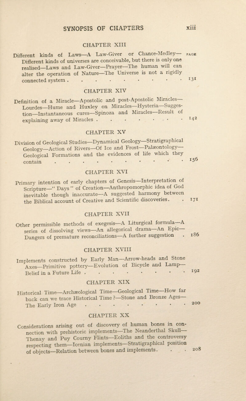 CHAPTER XIII Different kinds of Laws—A Law-Giver or Chance-Medley— page Different kinds of universes are conceivable, but there is only one realised—Laws and Law-Giver—Prayer The human will can alter the operation of Nature—The Universe is not a rigidly connected system . . . • • • • • • I3I CHAPTER XIV Definition of a Miracle—Apostolic and post-Apostolic Miracles Lourdes—Hume and Huxley on Miracles—Hysteria—Sugges¬ tion—Instantaneous cures—Spinoza and Miracles Result of explaining away of Miracles . . • • • • 142 CHAPTER XV Division of Geological Studies—Dynamical Geology—Stratigraphical Geology—Action of Rivers—Of Ice and Frost—Palaeontology - Geological Formations and the evidences of life which they contain . • • • • • * * * • CHAPTER XVI Primary intention of early chapters of Genesis Interpretation of Scripture—“ Days ” of Creation—Anthropomorphic idea of God inevitable though inaccurate—A suggested harmony between the Biblical account of Creative and Scientific discoveries. . I7I CHAPTER XVII Other permissible methods of exegesis A Liturgical formula- A series of dissolving views—An allegorical drama An Epic Dangers of premature reconciliations—A further suggestion CHAPTER XVIII Implements constructed by Early Man—Arrow-heads and Stone ^Axes_Primitive pottery—Evolution of Bicycle and Lamp— Belief in a Future Life CHAPTER XIX Historical Time—Archaeological Time—Geological Time How far back can we trace Historical Time ?—Stone and Bronze Ages The Early Iron Age. CHAPTER XX Considerations arising out of discovery of human bones in con¬ nection with prehistoric implements—The Neanderthal Skull Thenay and Puy Courny Flints—Eoliths and the controversy respecting them—Icenian implements—Stratigraphical position of objects—Relation between bones and implements.