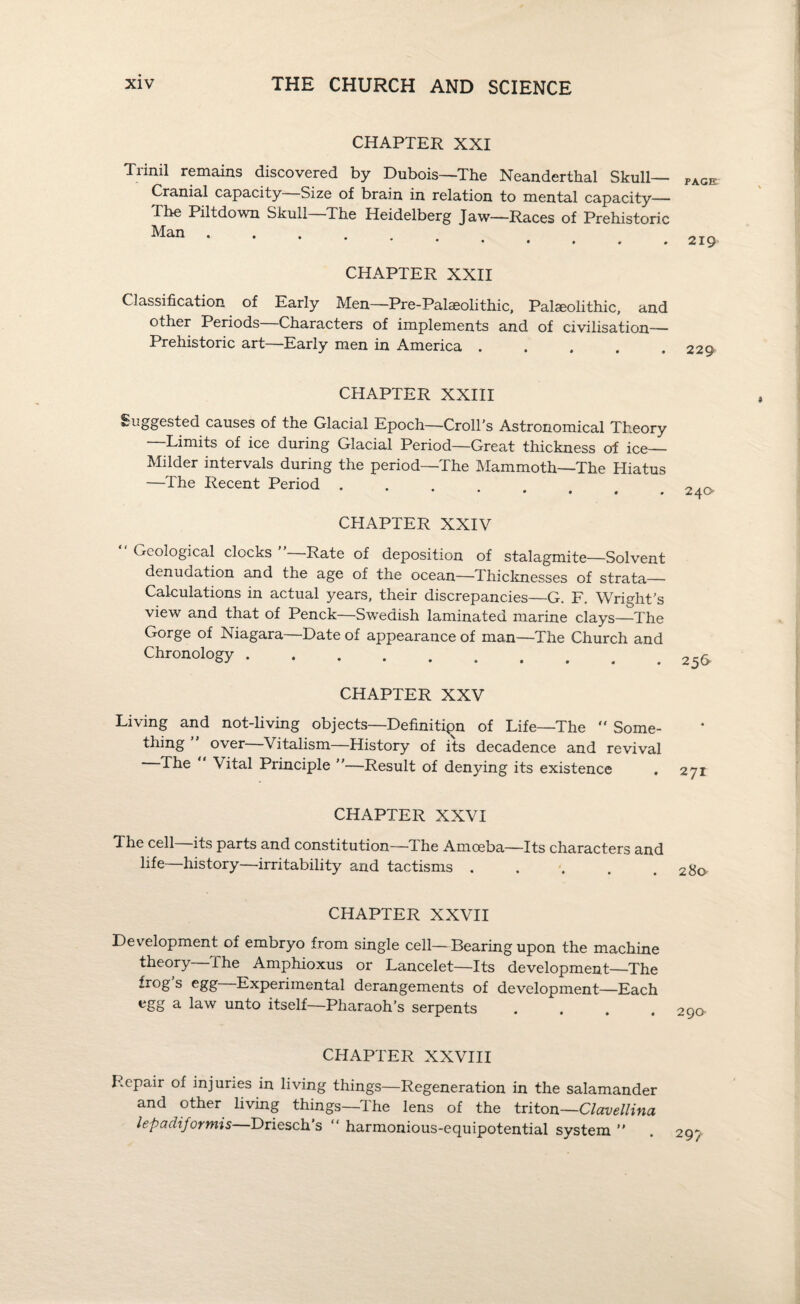 CHAPTER XXI Trinil remains discovered by Dubois—The Neanderthal Skull- Cranial capacity Size of brain in relation to mental capacity— The Piltdown Skull The Heidelberg Jaw—Races of Prehistoric Man. CHAPTER XXII Classification of Early Men—Pre-Palaeolithic, Palaeolithic, and other Periods Characters of implements and of civilisation— Prehistoric art—Early men in America. CHAPTER XXIII Suggested causes of the Glacial Epoch—Croll's Astronomical Theory Limits of ice during Glacial Period—Great thickness of ice— Milder intervals during the period—The Mammoth—The Hiatus —The Recent Period CHAPTER XXIV Geological clocks Rate of deposition of stalagmite—Solvent denudation and the age of the ocean—Thicknesses of strata— Calculations in actual years, their discrepancies—G. F. Wright’s view and that of Penck—Swedish laminated marine clays—The Gorge of Niagara—Date of appearance of man—The Church and Chronology. CHAPTER XXV Living and not-living objects—Definitipn of Life—The  Some- thing over Vitalism History of its decadence and revival The “ Vital Principle —Result of denying its existence CHAPTER XXVI The cell—its parts and constitution—The Amoeba—Its characters and life—history—irritability and tactisms ..... CHAPTER XXVII Development of embryo from single cell—Bearing upon the machine theory ihe Amphioxus or Lancelet—Its development—The frog s egg Experimental derangements of development—Each egg a law unto itself—Pharaoh’s serpents .... CHAPTER XXVIII Repair of injuries in living things—Regeneration in the salamander and other living things—The lens of the triton—Clavellina lepadiformis—Driesch’s “ harmonious-equipotential system ” PAGE 219 229 240 256* 271 280 29a 29?