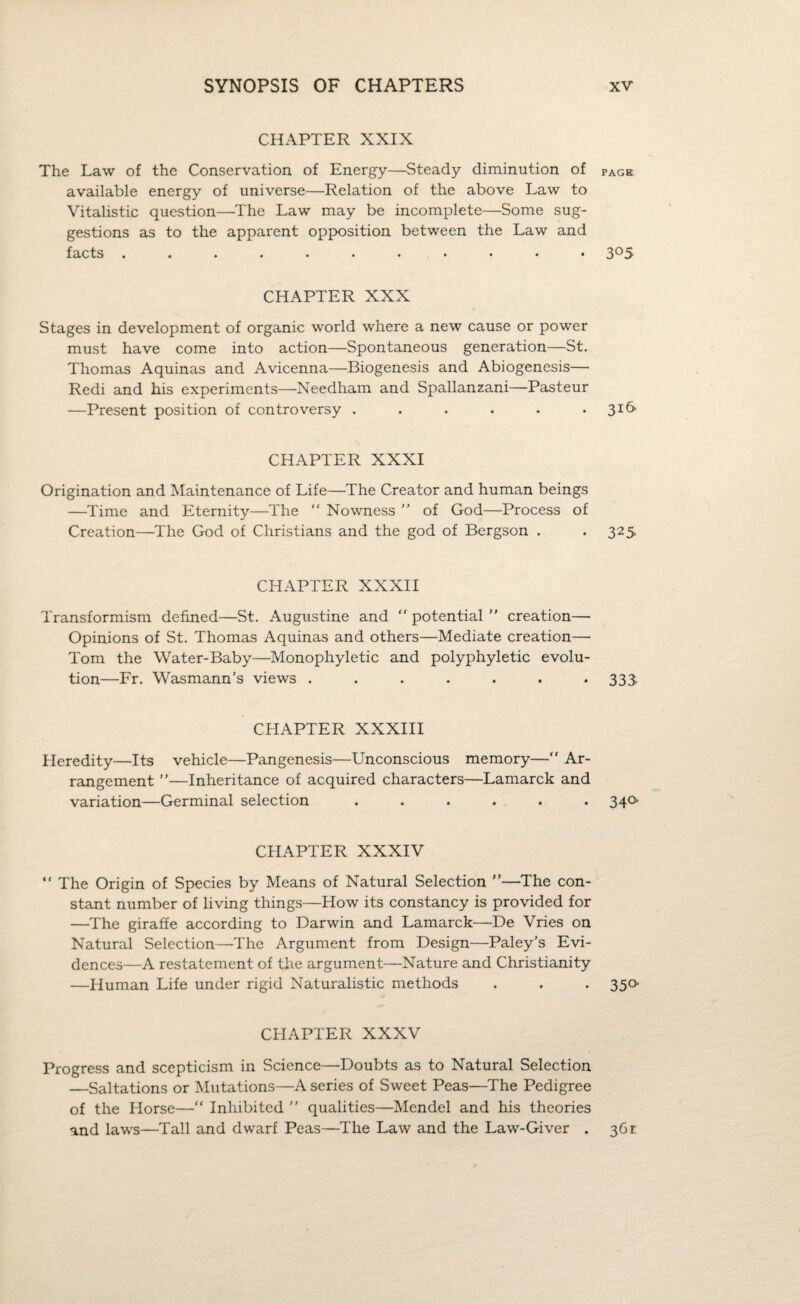 CHAPTER XXIX The Law of the Conservation of Energy—Steady diminution of PAgh available energy of universe—Relation of the above Law to Vitalistic question—The Law may be incomplete—Some sug¬ gestions as to the apparent opposition between the Law and facts ........... 305 CHAPTER XXX Stages in development of organic world where a new cause or power must have come into action—Spontaneous generation—St. Thomas Aquinas and Avicenna—Biogenesis and Abiogenesis— Redi and his experiments—Needham and Spallanzani—Pasteur —Present position of controversy . . . • • • 3*6' CHAPTER XXXI Origination and Maintenance of Life—The Creator and human beings —Time and Eternity—The “ Nowness ” of God—Process of Creation—The God of Christians and the god of Bergson . *325 CHAPTER XXXII Transformism defined—St. Augustine and “ potential  creation— Opinions of St. Thomas Aquinas and others—Mediate creation— Tom the Water-Baby—Monophyletic and polyphyletic evolu¬ tion—Fr. Wasmann’s views ....... 333 CHAPTER XXXIII Heredity—Its vehicle—Pangenesis—Unconscious memory—“ Ar¬ rangement ”—Inheritance of acquired characters—Lamarck and variation—Germinal selection ...... 340 CHAPTER XXXIV “ The Origin of Species by Means of Natural Selection —The con¬ stant number of living things—How its constancy is provided for —The giraffe according to Darwin and Lamarck—De Vries on Natural Selection—-The Argument from Design—Paley’s Evi¬ dences—A restatement of the argument—Nature and Christianity —Human Life under rigid Naturalistic methods . . . 350- CHAPTER XXXV Progress and scepticism in Science—Doubts as to Natural Selection —Saltations or Mutations—A series of Sweet Peas—The Pedigree of the Horse—“ Inhibited ” qualities—Mendel and his theories and laws—Tall and dwarf Peas—The Law and the Law-Giver . 36r