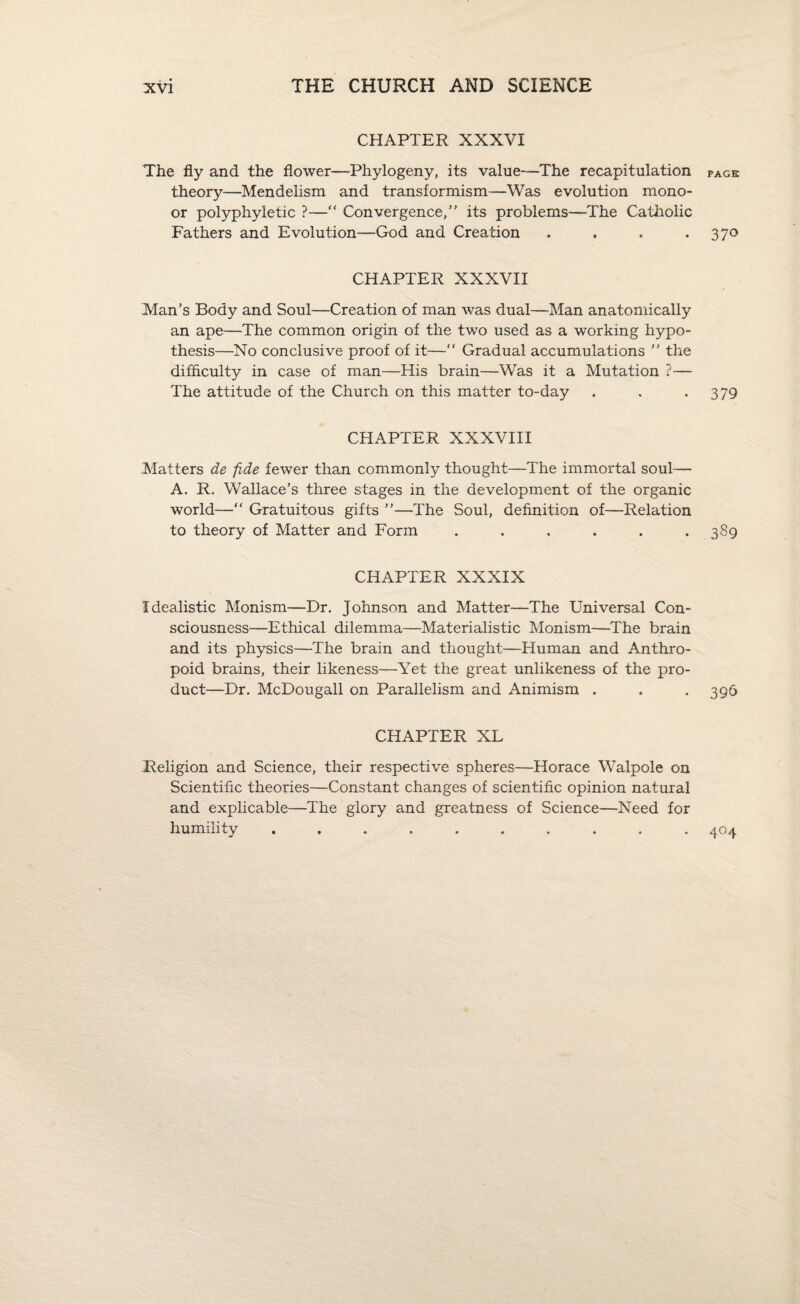 CHAPTER XXXVI The fly and the flower—Phylogeny, its value—The recapitulation page theory—Mendelism and transformism—Was evolution raono- or polyphyletic ?—“ Convergence,” its problems—The Catholic Fathers and Evolution—God and Creation . , . *37° CHAPTER XXXVII Man’s Body and Soul—Creation of man was dual—Man anatomically an ape—The common origin of the two used as a working hypo¬ thesis—No conclusive proof of it— Gradual accumulations ” the difficulty in case of man—His brain—Was it a Mutation ?— The attitude of the Church on this matter to-day . . *379 CHAPTER XXXVIII Matters de fide fewer than commonly thought—The immortal soul— A. R. Wallace’s three stages in the development of the organic world—“ Gratuitous gifts ”—The Soul, definition of—Relation to theory of Matter and Form . . . . . .389 CHAPTER XXXIX Idealistic Monism—Dr. Johnson and Matter—The Universal Con¬ sciousness—Ethical dilemma—Materialistic Monism—The brain and its physics—The brain and thought—Human and Anthro¬ poid brains, their likeness—Yet the great unlikeness of the pro¬ duct—Dr. McDougall on Parallelism and Animism . . . 396 CHAPTER XL Religion and Science, their respective spheres—Horace Walpole on Scientific theories—Constant changes of scientific opinion natural and explicable—The glory and greatness of Science—Need for humility .......... 404