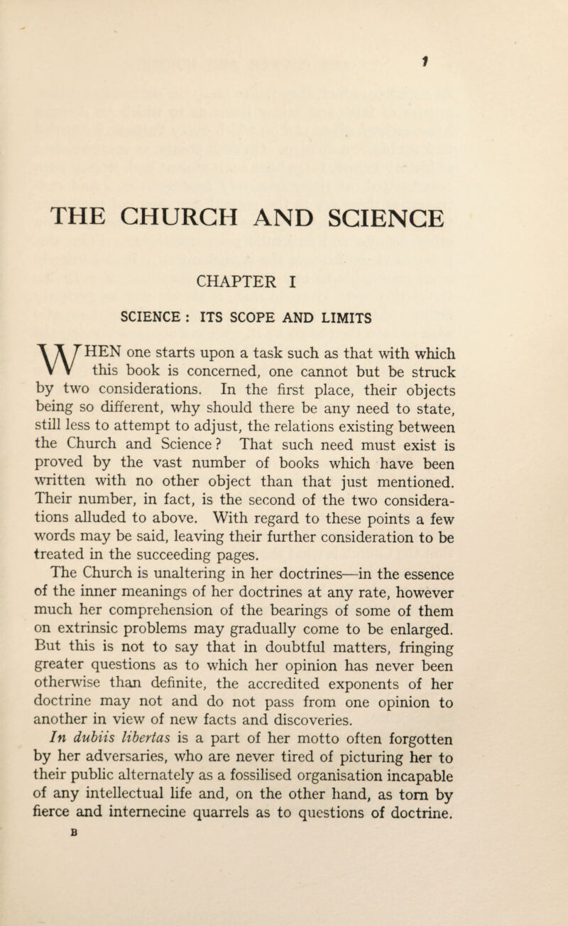 THE CHURCH AND SCIENCE CHAPTER I SCIENCE : ITS SCOPE AND LIMITS HEN one starts upon a task such as that with which V V this book is concerned, one cannot but be struck by two considerations. In the first place, their objects being so different, why should there be any need to state, still less to attempt to adjust, the relations existing between the Church and Science ? That such need must exist is proved by the vast number of books which have been written with no other object than that just mentioned. Their number, in fact, is the second of the two considera¬ tions alluded to above. With regard to these points a few words may be said, leaving their further consideration to be treated in the succeeding pages. The Church is unaltering in her doctrines—in the essence of the inner meanings of her doctrines at any rate, however much her comprehension of the bearings of some of them on extrinsic problems may gradually come to be enlarged. But this is not to say that in doubtful matters, fringing greater questions as to which her opinion has never been otherwise than definite, the accredited exponents of her doctrine may not and do not pass from one opinion to another in view of new facts and discoveries. In dubiis libertas is a part of her motto often forgotten by her adversaries, who are never tired of picturing her to their public alternately as a fossilised organisation incapable of any intellectual life and, on the other hand, as tom by fierce and internecine quarrels as to questions of doctrine. B