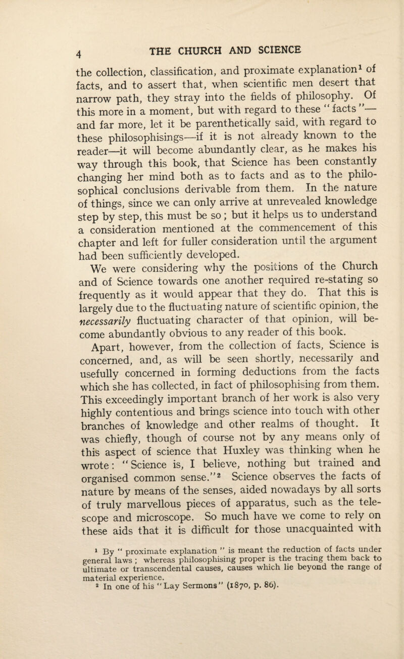 the collection, classification, and proximate explanation1 of facts, and to assert that, when scientific men desert that narrow path, they stray into the fields of philosophy. ^ Of this more in a moment, but with regard to these “ facts and far more, let it be parenthetically said, with regard to these philosophisings—if it is not already known to the reader—it will become abundantly clear, as he makes his way through this book, that Science has been constantly changing her mind both as to facts and as to the philo¬ sophical conclusions derivable from them. In the nature of things, since we can only arrive at unrevealed knowledge step by step, this must be so; but it helps us to understand a consideration mentioned at the commencement of this chapter and left for fuller consideration until the argument had been sufficiently developed. We were considering why the positions of the Church and of Science towards one another required re-stating so frequently as it would appear that they do. That this is largely due to the fluctuating nature of scientific opinion, the necessarily fluctuating character of that opinion, will be¬ come abundantly obvious to any reader of this book. Apart, however, from the collection of facts, Science is concerned, and, as will be seen shortly, necessarily and usefully concerned in forming deductions from the facts which she has collected, in fact of philosophising from them. This exceedingly important branch of her work is also very highly contentious and brings science into touch with other branches of knowledge and other realms of thought. It was chiefly, though of course not by any means only of this aspect of science that Huxley was thinking when he wrote: “Science is, I believe, nothing but trained and organised common sense.”2 Science observes the facts of nature by means of the senses, aided nowadays by all sorts of truly marvellous pieces of apparatus, such as the tele¬ scope and microscope. So much have we come to rely on these aids that it is difficult for those unacquainted with 1 By “ proximate explanation ” is meant the reduction of facts under general laws ; whereas philosophising proper is the tracing them back to ultimate or transcendental causes, causes which lie beyond the range of material experience. 2 In one of his “Lay Sermons” (1870, p. 86).