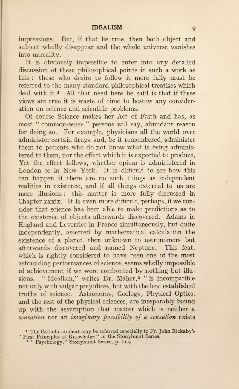IDEALISM impressions. But, if that be true, then both object and subject wholly disappear and the whole universe vanishes into unreality. It is obviously impossible to enter into any detailed discussion of these philosophical points in such a work as this : those who desire to follow it more fully must be referred to the many standard philosophical treatises which deal with it.1 All that need here be said is that if these views are true it is waste of time to bestow any consider¬ ation on science and scientific problems. Of course Science makes her Act of Faith and has, as most “ common-sense ” persons will say, abundant reason for doing so. For example, physicians all the world over administer certain drugs, and, be it remembered, administer them to patients who do not know what is being adminis¬ tered to them, nor the effect which it is expected to produce. Yet the effect follows, whether opium is administered in London or in New York. It is difficult to see how this can happen if there are no such things as independent realities in existence, and if all things external to us are mere illusions: this matter is more fully discussed in Chapter xxxix. It is even more difficult, perhaps, if we con¬ sider that science has been able to make predictions as to the existence of objects afterwards discovered. Adams in England and Leverrier in France simultaneously, but quite independently, asserted by mathematical calculation the existence of a planet, then unknown to astronomers but afterwards discovered and named Neptune. This feat, which is rightly considered to have been one of the most astounding performances of science, seems wholly impossible of achievement if we were confronted by nothing but illu¬ sions. “ Idealism,” writes Dr. Maher,2 “ is incompatible not only with vulgar prejudices, but with the best established truths of science. Astronomy, Geology, Physical Optics, and the rest of the physical sciences, are inseparably bound up with the assumption that matter which is neither a sensation nor an imaginary possibility of a sensation exists 1 The Catholic student may be referred especially to Fr. John Rickaby's “ First Principles of Knowledge ” in the Stony hurst Series. * “ Psychology,” Stonyhurst Series, p. 113.