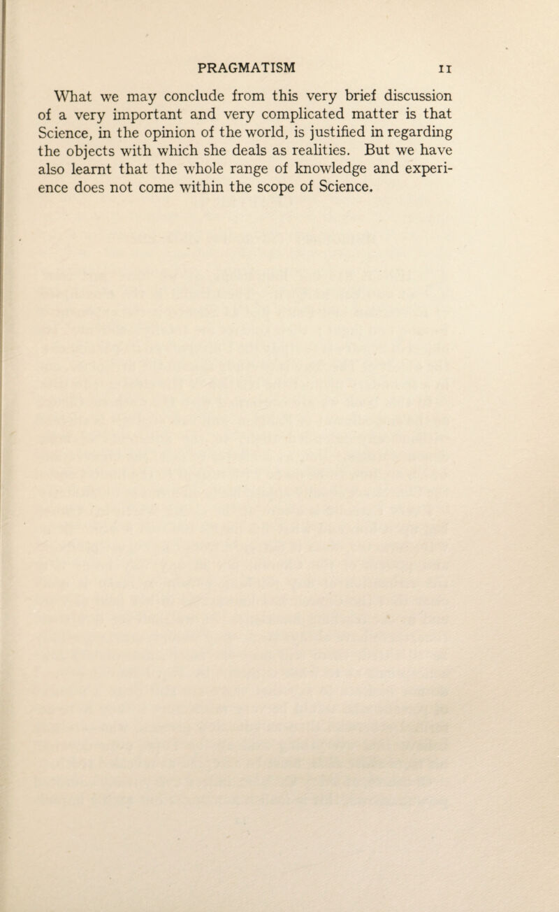 What we may conclude from this very brief discussion of a very important and very complicated matter is that Science, in the opinion of the world, is justified in regarding the objects with which she deals as realities. But we have also learnt that the whole range of knowledge and experi¬ ence does not come within the scope of Science.