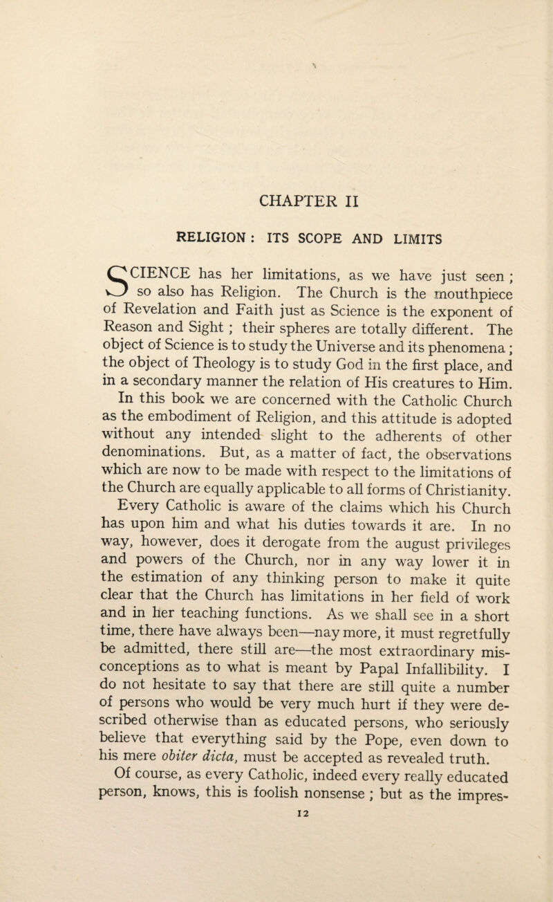 CHAPTER II RELIGION : ITS SCOPE AND LIMITS SCIENCE has her limitations, as we have just seen ; so also has Religion. The Church is the mouthpiece of Revelation and Faith just as Science is the exponent of Reason and Sight ; their spheres are totally different. The object of Science is to study the Universe and its phenomena; the object of Theology is to study God in the first place, and in a secondary manner the relation of His creatures to Him. In this book we are concerned with the Catholic Church as the embodiment of Religion, and this attitude is adopted without any intended slight to the adherents of other denominations. But, as a matter of fact, the observations which are now to be made with respect to the limitations of the Church are equally applicable to all forms of Christianity. Every Catholic is aware of the claims which his Church has upon him and what his duties towards it are. In no way, however, does it derogate from the august privileges and powers of the Church, nor in any way lower it in the estimation of any thinking person to make it quite clear that the Church has limitations in her field of work and in her teaching functions. As we shall see in a short time, there have always been—nay more, it must regretfully be admitted, there still are—the most extraordinary mis¬ conceptions as to what is meant by Papal Infallibility. I do not hesitate to say that there are still quite a number of persons who would be very much hurt if they were de¬ scribed otherwise than as educated persons, who seriously believe that everything said by the Pope, even down to his mere obiter dicta, must be accepted as revealed truth. Of course, as every Catholic, indeed every really educated person, knows, this is foolish nonsense ; but as the impres-