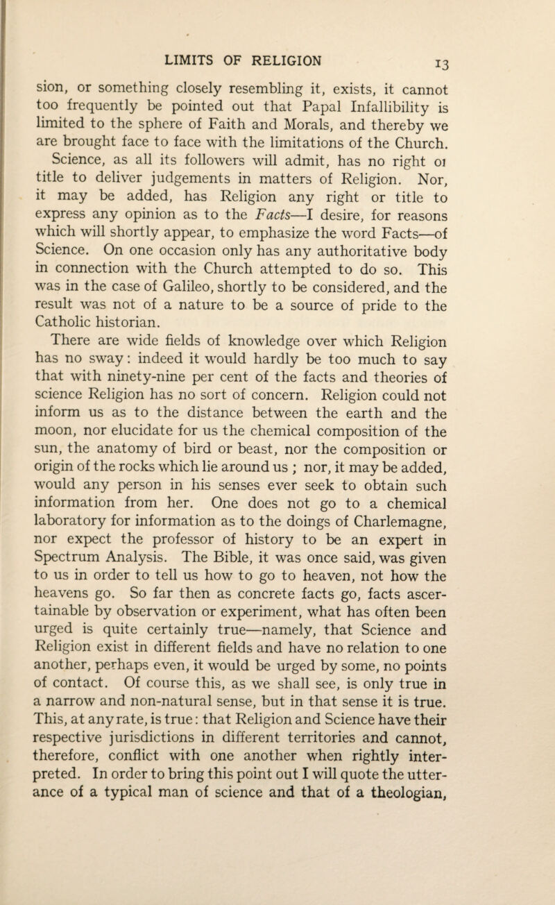 sion, or something closely resembling it, exists, it cannot too frequently be pointed out that Papal Infallibility is limited to the sphere of Faith and Morals, and thereby we are brought face to face with the limitations of the Church. Science, as all its followers will admit, has no right 01 title to deliver judgements in matters of Religion. Nor, it may be added, has Religion any right or title to express any opinion as to the Facts—I desire, for reasons which will shortly appear, to emphasize the word Facts—of Science. On one occasion only has any authoritative body in connection with the Church attempted to do so. This was in the case of Galileo, shortly to be considered, and the result was not of a nature to be a source of pride to the Catholic historian. There are wide fields of knowledge over which Religion has no sway: indeed it would hardly be too much to say that with ninety-nine per cent of the facts and theories of science Religion has no sort of concern. Religion could not inform us as to the distance between the earth and the moon, nor elucidate for us the chemical composition of the sun, the anatomy of bird or beast, nor the composition or origin of the rocks which lie around us ; nor, it may be added, would any person in his senses ever seek to obtain such information from her. One does not go to a chemical laboratory for information as to the doings of Charlemagne, nor expect the professor of history to be an expert in Spectrum Analysis. The Bible, it was once said, was given to us in order to tell us how to go to heaven, not how the heavens go. So far then as concrete facts go, facts ascer¬ tainable by observation or experiment, what has often been urged is quite certainly true—namely, that Science and Religion exist in different fields and have no relation to one another, perhaps even, it would be urged by some, no points of contact. Of course this, as we shall see, is only true in a narrow and non-natural sense, but in that sense it is true. This, at any rate, is true: that Religion and Science have their respective jurisdictions in different territories and cannot, therefore, conflict with one another when rightly inter¬ preted. In order to bring this point out I will quote the utter¬ ance of a typical man of science and that of a theologian,
