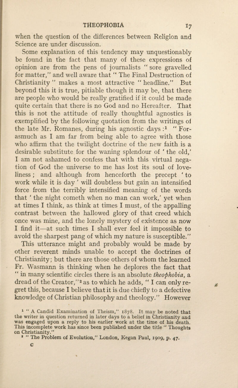 THEOPHOBIA *7 when the question of the differences between Religion and Science are under discussion. Some explanation of this tendency may unquestionably be found in the fact that many of these expressions of opinion are from the pens of journalists “ sore gravelled for matter,” and well aware that “ The Final Destruction of Christianity ” makes a most attractive “ headline.” But beyond this it is true, pitiable though it may be, that there are people who would be really gratified if it could be made quite certain that there is no God and no Hereafter. That this is not the attitude of really thoughtful agnostics is exemplified by the following quotation from the writings oi the late Mr. Romanes, during his agnostic days T “ For¬ asmuch as I am far from being able to agree with those who affirm that the twilight doctrine of the new faith is a desirable substitute for the waning splendour of * the old,’ I am not ashamed to confess that with this virtual nega¬ tion of God the universe to me has lost its soul of love¬ liness ; and although from henceforth the precept ' to work while it is day ' will doubtless but gain an intensified force from the terribly intensified meaning of the words that ‘ the night cometh when no man can work/ yet when at times I think, as think at times I must, of the appalling contrast between the hallowed glory of that creed which once was mine, and the lonely mystery of existence as now I find it—at such times I shall ever feel it impossible to avoid the sharpest pang of which my nature is susceptible.” This utterance might and probably would be made by other reverent minds unable to accept the doctrines of Christianity; but there are those others of whom the learned Fr. Wasmann is thinking when he deplores the fact that “ in many scientific circles there is an absolute theophobia, a dread of the Creator,”1 2 as to which he adds,  I can only re¬ gret this, because I believe that it is due chiefly to a defective knowledge of Christian philosophy and theology.” However i 1 “ A Candid Examination of Theism,” 1878. It may be noted that the writer in question returned in later days to a belief in Christianity and was engaged upon a reply to his earlier work at the time of his death. This incomplete work has since been published under the title  Thoughts on Christianity.” 2 “ The Problem of Evolution,” London, Kegan Paul, 1909, p. 47. C %