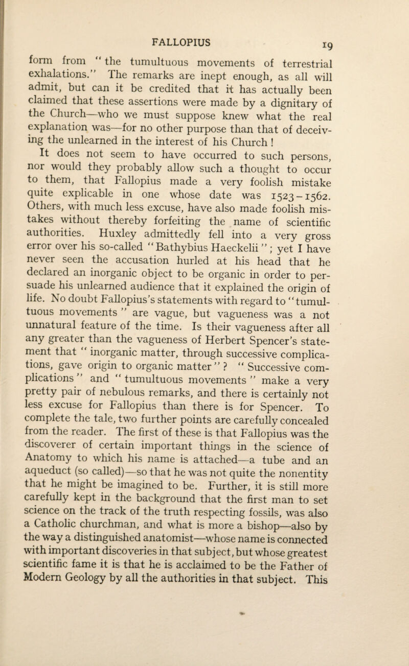 FALLOPIUS form from “ the tumultuous movements of terrestrial exhalations. The remarks are inept enough, as all will admit, but can it be credited that it has actually been claimed that these assertions were made by a dignitary of the Church—who we must suppose knew what the real explanation was—for no other purpose than that of deceiv¬ ing the unlearned in the interest of his Church ! It does not seem to have occurred to such persons, nor would they probably allow such a thought to occur to them, that Fallopius made a very foolish mistake quite explicable in one whose date was 1523-1562. Others, with much less excuse, have also made foolish mis¬ takes without thereby forfeiting the name of scientific authorities. Huxley admittedly fell into a very gross error over his so-called “Bathybius Haeckelii ” ; yet I have never seen the accusation hurled at his head that he declared an inorganic object to be organic in order to per¬ suade his unlearned audience that it explained the origin of life. No doubt Fallopius’s statements with regard to “tumul¬ tuous movements ’’ are vague, but vagueness wras a not unnatural feature of the time. Is their vagueness after all any greater than the vagueness of Herbert Spencer’s state¬ ment that ' inorganic matter, through successive complica¬ tions, gave origin to organic matter ’’ ? “ Successive com¬ plications’’ and “tumultuous movements’’ make a very pretty pair of nebulous remarks, and there is certainly not less excuse for Fallopius than there is for Spencer. To complete the tale, two further points are carefully concealed from the reader. The first of these is that Fallopius was the discoverer of certain important things in the science of Anatomy to which his name is attached—a tube and an aqueduct (so called)—so that he was not quite the nonentity that he might be imagined to be. Further, it is still more carefully kept in the background that the first man to set science on the track of the truth respecting fossils, was also a Catholic churchman, and what is more a bishop—also by the way a distinguished anatomist—whose name is connected with important discoveries in that subject, but whose greatest scientific fame it is that he is acclaimed to be the Father of Modem Geology by all the authorities in that subject. This