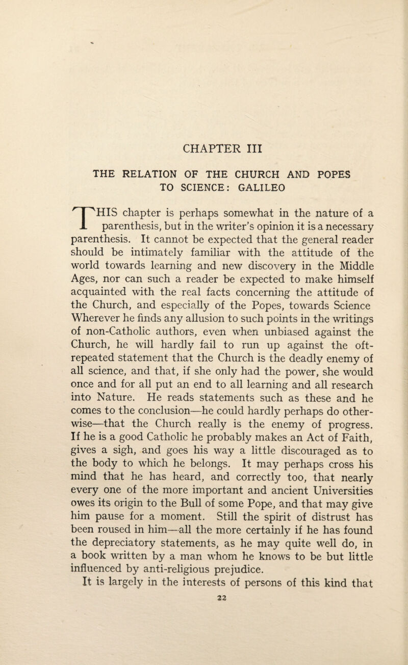 CHAPTER III THE RELATION OF THE CHURCH AND POPES TO SCIENCE: GALILEO THIS chapter is perhaps somewhat in the nature of a parenthesis, but in the writer’s opinion it is a necessary parenthesis. It cannot be expected that the general reader should be intimately familiar with the attitude of the world towards learning and new discovery in the Middle Ages, nor can such a reader be expected to make himself acquainted with the real facts concerning the attitude of the Church, and especially of the Popes, towards Science Wherever he finds any allusion to such points in the writings of non-Catholic authors, even when unbiased against the Church, he will hardly fail to run up against the oft- repeated statement that the Church is the deadly enemy of all science, and that, if she only had the power, she would once and for all put an end to all learning and all research into Nature. He reads statements such as these and he comes to the conclusion—he could hardly perhaps do other¬ wise—that the Church really is the enemy of progress. If he is a good Catholic he probably makes an Act of Faith, gives a sigh, and goes his way a little discouraged as to the body to which he belongs. It may perhaps cross his mind that he has heard, and correctly too, that nearly every one of the more important and ancient Universities owes its origin to the Bull of some Pope, and that may give him pause for a moment. Still the spirit of distrust has been roused in him—all the more certainly if he has found the depreciatory statements, as he may quite well do, in a book written by a man whom he knows to be but little influenced by anti-religious prejudice. It is largely in the interests of persons of this kind that